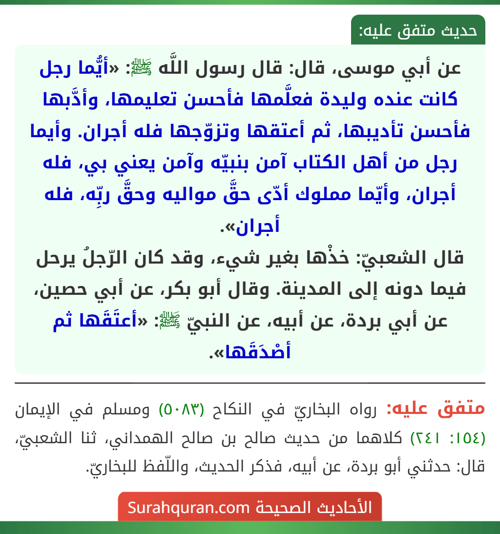 عن أبي موسى، قال: قال رسول اللَّه ﷺ: «أيُّما رجل كانت عنده وليدة فعلَّمها فأحسن تعليمها، وأدَّبها فأحسن تأديبها، ثم أعتقها وتزوّجها فله أجران. وأيما رجل من أهل الكتاب آمن بنبيّه وآمن يعني بي، فله أجران، وأيّما مملوك أدّى حقَّ مواليه وحقَّ ربِّه، فله أجران».
قال الشعبيّ: خذْها بغير شيء، وقد كان الرّجلُ يرحل فيما دونه إلى المدينة. وقال أبو بكر، عن أبي حصين، عن أبي بردة، عن أبيه، عن النبيّ ﷺ: «أعتَقَها ثم أصْدَقَها».