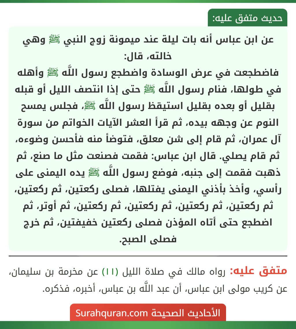 عن ابن عباس أنه بات ليلة عند ميمونة زوج النبي ﷺ وهي خالته، قال:
فاضطجعت في عرض الوسادة واضطجع رسول اللَّه ﷺ وأهله في طولها، فنام رسول اللَّه ﷺ حتى إذا انتصف الليل أو قبله بقليل أو بعده بقليل استيقظ رسول اللَّه ﷺ، فجلس يمسح النوم عن وجهه بيده، ثم قرأ العشر الآيات الخواتم من سورة آل عمران، ثم قام إلى شن معلق، فتوضأ منه فأحسن وضوءه، ثم قام يصلي. قال ابن عباس: فقمت فصنعت مثل ما صنع، ثم ذهبت فقمت إلى جنبه، فوضع رسول اللَّه ﷺ يده اليمنى على رأسي، وأخذ بأذني اليمنى يفتلها، فصلى ركعتين، ثم ركعتين، ثم ركعتين، ثم ركعتين، ثم ركعتين، ثم ركعتين، ثم أوتر، ثم اضطجع حتى أتاه المؤذن فصلى ركعتين خفيفتين، ثم خرج فصلى الصبح.