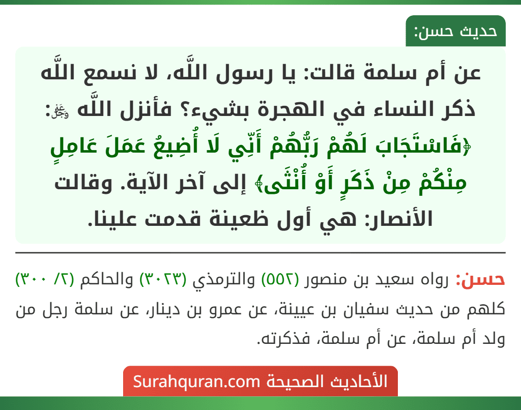 عن أم سلمة قالت: يا رسول اللَّه، لا نسمع اللَّه ذكر النساء في الهجرة بشيء؟ فأنزل اللَّه ﷿: ﴿فَاسْتَجَابَ لَهُمْ رَبُّهُمْ أَنِّي لَا أُضِيعُ عَمَلَ عَامِلٍ مِنْكُمْ مِنْ ذَكَرٍ أَوْ أُنْثَى﴾ إلى آخر الآية. وقالت الأنصار: هي أول ظعينة قدمت علينا.