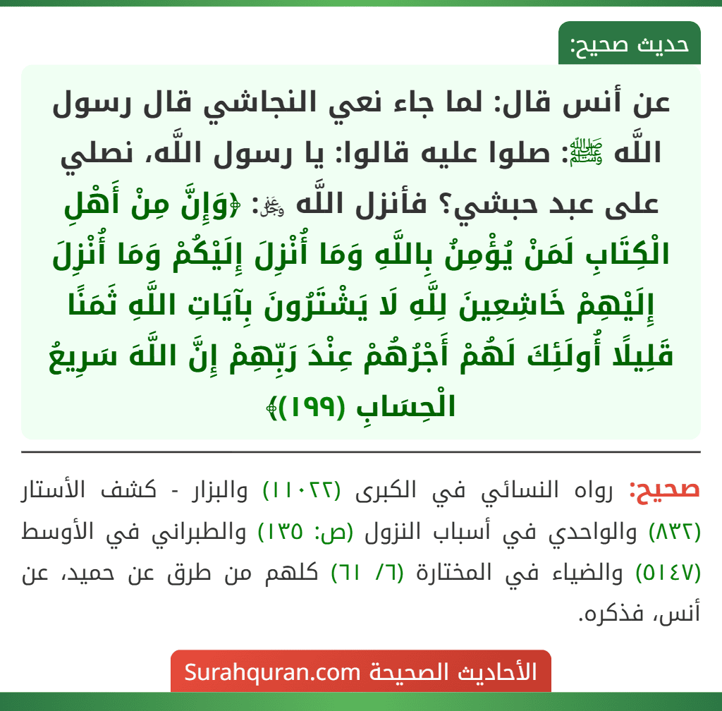 عن أنس قال: لما جاء نعي النجاشي قال رسول اللَّه ﷺ: صلوا عليه قالوا: يا رسول اللَّه، نصلي على عبد حبشي؟ فأنزل اللَّه ﷿: ﴿وَإِنَّ مِنْ أَهْلِ الْكِتَابِ لَمَنْ يُؤْمِنُ بِاللَّهِ وَمَا أُنْزِلَ إِلَيْكُمْ وَمَا أُنْزِلَ إِلَيْهِمْ خَاشِعِينَ لِلَّهِ لَا يَشْتَرُونَ بِآيَاتِ اللَّهِ ثَمَنًا قَلِيلًا أُولَئِكَ لَهُمْ أَجْرُهُمْ عِنْدَ رَبِّهِمْ إِنَّ اللَّهَ سَرِيعُ الْحِسَابِ (١٩٩)﴾