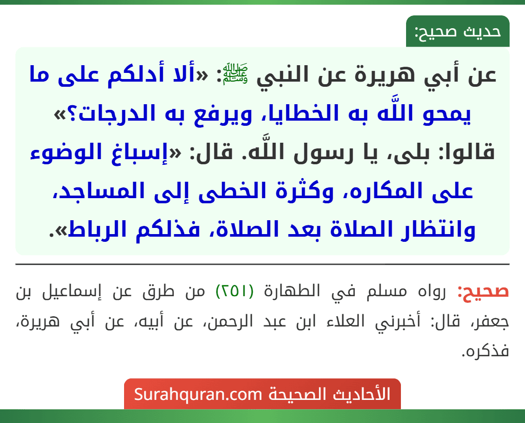 عن أبي هريرة عن النبي ﷺ: «ألا أدلكم على ما يمحو اللَّه به الخطايا، ويرفع به الدرجات؟» قالوا: بلى، يا رسول اللَّه. قال: «إسباغ الوضوء على المكاره، وكثرة الخطى إلى المساجد، وانتظار الصلاة بعد الصلاة، فذلكم الرباط». عن أبي هريرة عن النبي ﷺ: «ألا أدلكم على ما يمحو اللَّه به الخطايا، ويرفع به الدرجات؟» قالوا: بلى، يا رسول اللَّه. قال: «إسباغ الوضوء على المكاره، وكثرة الخطى إلى المساجد، وانتظار الصلاة بعد الصلاة، فذلكم الرباط».