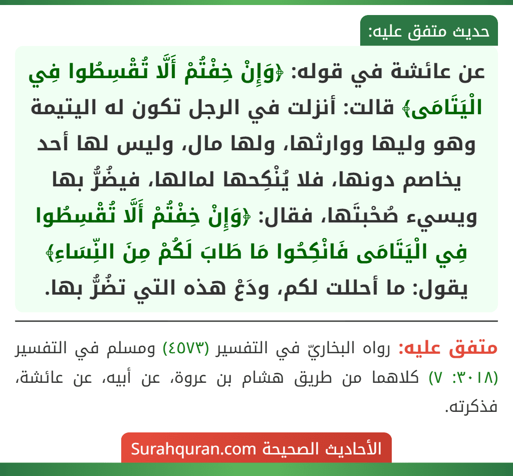 عن عائشة في قوله: ﴿وَإِنْ خِفْتُمْ أَلَّا تُقْسِطُوا فِي الْيَتَامَى﴾ قالت: أنزلت في الرجل تكون له اليتيمة وهو وليها ووارثها، ولها مال، وليس لها أحد يخاصم دونها، فلا يُنْكِحها لمالها، فيضُرُّ بها ويسيء صُحْبتَها، فقال: ﴿وَإِنْ خِفْتُمْ أَلَّا تُقْسِطُوا فِي الْيَتَامَى فَانْكِحُوا مَا طَابَ لَكُمْ مِنَ النِّسَاءِ﴾ يقول: ما أحللت لكم، ودَعْ هذه التي تضُرُّ بها. عن عائشة في قوله: ﴿وَإِنْ خِفْتُمْ أَلَّا تُقْسِطُوا فِي الْيَتَامَى﴾ قالت: أنزلت في الرجل تكون له اليتيمة وهو وليها ووارثها، ولها مال، وليس لها أحد يخاصم دونها، فلا يُنْكِحها لمالها، فيضُرُّ بها ويسيء صُحْبتَها، فقال: ﴿وَإِنْ خِفْتُمْ أَلَّا تُقْسِطُوا فِي الْيَتَامَى فَانْكِحُوا مَا طَابَ لَكُمْ مِنَ النِّسَاءِ﴾ يقول: ما أحللت لكم، ودَعْ هذه التي تضُرُّ بها.