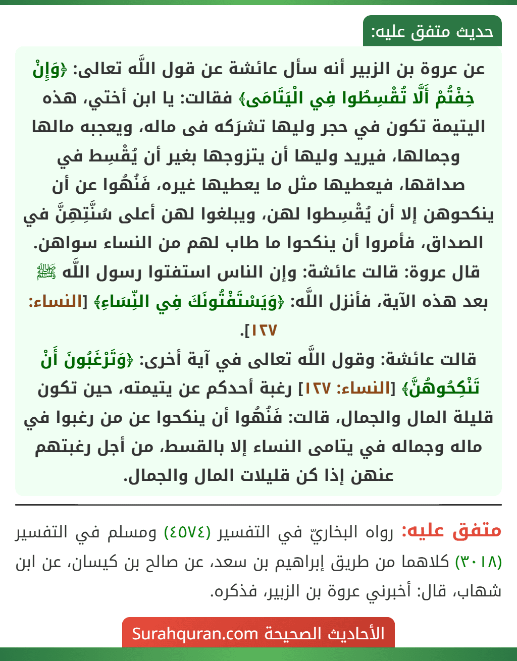 عن عروة بن الزبير أنه سأل عائشة عن قول اللَّه تعالى: ﴿وَإِنْ خِفْتُمْ أَلَّا تُقْسِطُوا فِي الْيَتَامَى﴾ فقالت: يا ابن أختي، هذه اليتيمة تكون في حجر وليها تشرَكه فى ماله، ويعجبه مالها وجمالها، فيريد وليها أن يتزوجها بغير أن يُقْسِط في صداقها، فيعطيها مثل ما يعطيها غيره، فَنُهُوا عن أن ينكحوهن إلا أن يُقْسِطوا لهن، ويبلغوا لهن أعلى سُنَّتِهِنَّ في الصداق، فأمروا أن ينكحوا ما طاب لهم من النساء سواهن.
قال عروة: قالت عائشة: وإن الناس استفتوا رسول اللَّه ﷺ بعد هذه الآية، فأنزل اللَّه: ﴿وَيَسْتَفْتُونَكَ فِي النِّسَاءِ﴾ [النساء: ١٢٧].
قالت عائشة: وقول اللَّه تعالى في آية أخرى: ﴿وَتَرْغَبُونَ أَنْ تَنْكِحُوهُنَّ﴾ [النساء: ١٢٧] رغبة أحدكم عن يتيمته، حين تكون قليلة المال والجمال، قالت: فَنُهُوا أن ينكحوا عن من رغبوا في ماله وجماله في يتامى النساء إلا بالقسط، من أجل رغبتهم عنهن إذا كن قليلات المال والجمال.