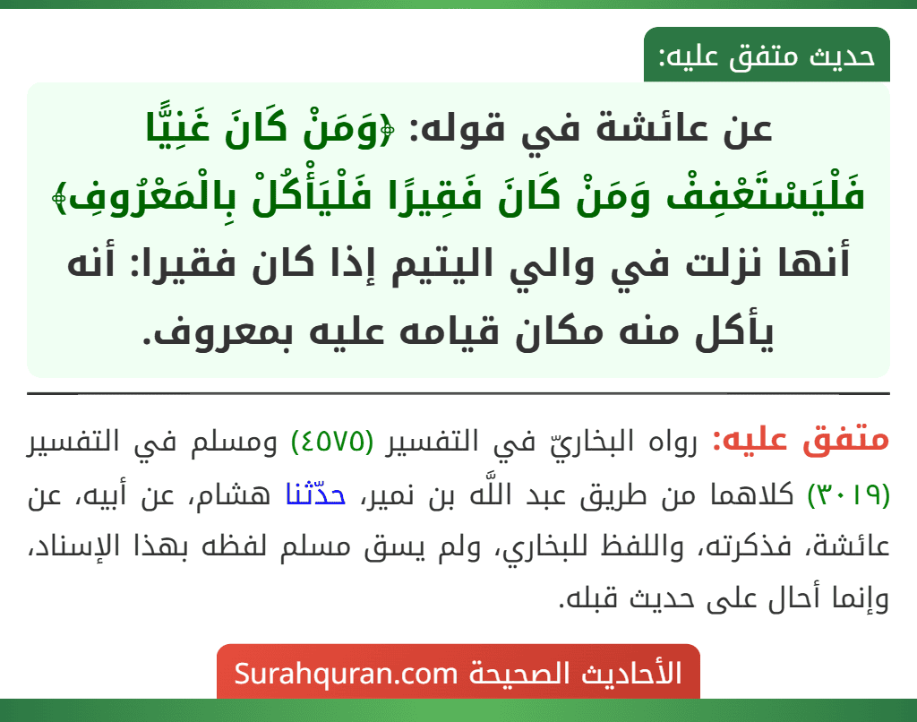 عن عائشة في قوله: ﴿وَمَنْ كَانَ غَنِيًّا فَلْيَسْتَعْفِفْ وَمَنْ كَانَ فَقِيرًا فَلْيَأْكُلْ بِالْمَعْرُوفِ﴾ أنها نزلت في والي اليتيم إذا كان فقيرا: أنه يأكل منه مكان قيامه عليه بمعروف. عن عائشة في قوله: ﴿وَمَنْ كَانَ غَنِيًّا فَلْيَسْتَعْفِفْ وَمَنْ كَانَ فَقِيرًا فَلْيَأْكُلْ بِالْمَعْرُوفِ﴾ أنها نزلت في والي اليتيم إذا كان فقيرا: أنه يأكل منه مكان قيامه عليه بمعروف.