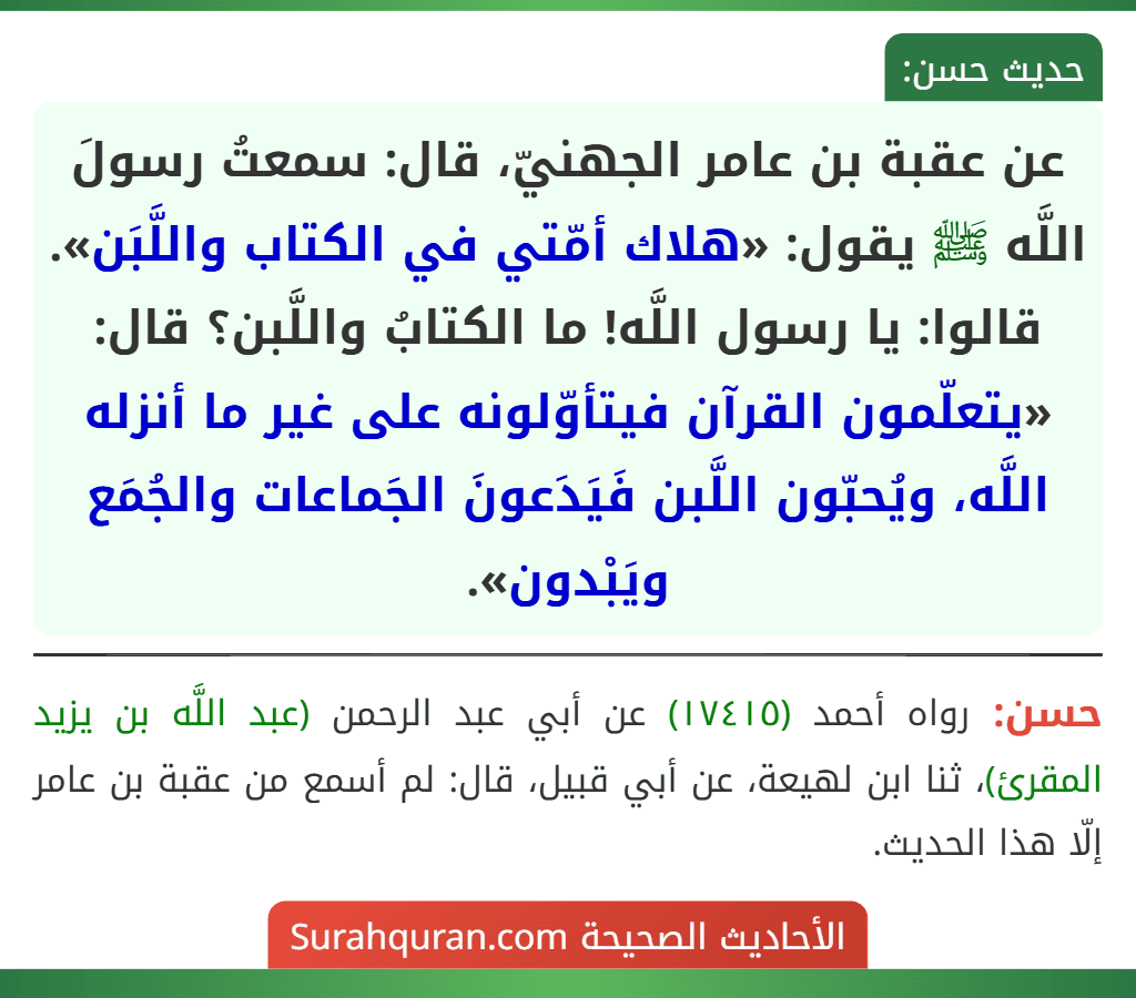 عن عقبة بن عامر الجهنيّ، قال: سمعتُ رسولَ اللَّه ﷺ يقول: «هلاك أمّتي في الكتاب واللَّبَن». قالوا: يا رسول اللَّه! ما الكتابُ واللَّبن؟ قال: «يتعلّمون القرآن فيتأوّلونه على غير ما أنزله اللَّه، ويُحبّون اللَّبن فَيَدَعونَ الجَماعات والجُمَع ويَبْدون». عن عقبة بن عامر الجهنيّ، قال: سمعتُ رسولَ اللَّه ﷺ يقول: «هلاك أمّتي في الكتاب واللَّبَن». قالوا: يا رسول اللَّه! ما الكتابُ واللَّبن؟ قال: «يتعلّمون القرآن فيتأوّلونه على غير ما أنزله اللَّه، ويُحبّون اللَّبن فَيَدَعونَ الجَماعات والجُمَع ويَبْدون».