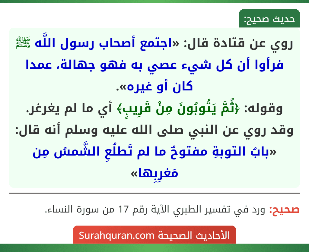 روي عن قتادة قال: «اجتمع أصحاب رسول اللَّه ﷺ فرأوا أن كل شيء عصي به فهو جهالة، عمدا كان أو غيره».
وقوله: ﴿ثُمَّ يَتُوبُونَ مِنْ قَرِيبٍ﴾ أي ما لم يغرغر.
وقد روي عن النبي صلى الله عليه وسلم أنه قال: «بابُ التوبةِ مفتوحٌ ما لم تَطلُعِ الشَّمسُ مِن مَغرِبِها»
