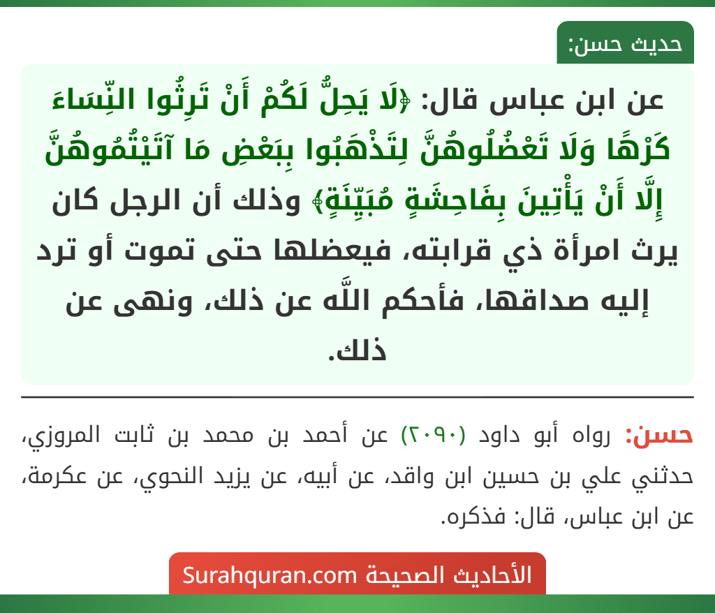 عن ابن عباس قال: ﴿لَا يَحِلُّ لَكُمْ أَنْ تَرِثُوا النِّسَاءَ كَرْهًا وَلَا تَعْضُلُوهُنَّ لِتَذْهَبُوا بِبَعْضِ مَا آتَيْتُمُوهُنَّ إِلَّا أَنْ يَأْتِينَ بِفَاحِشَةٍ مُبَيِّنَةٍ﴾ وذلك أن الرجل كان يرث امرأة ذي قرابته، فيعضلها حتى تموت أو ترد إليه صداقها، فأحكم اللَّه عن ذلك، ونهى عن ذلك.