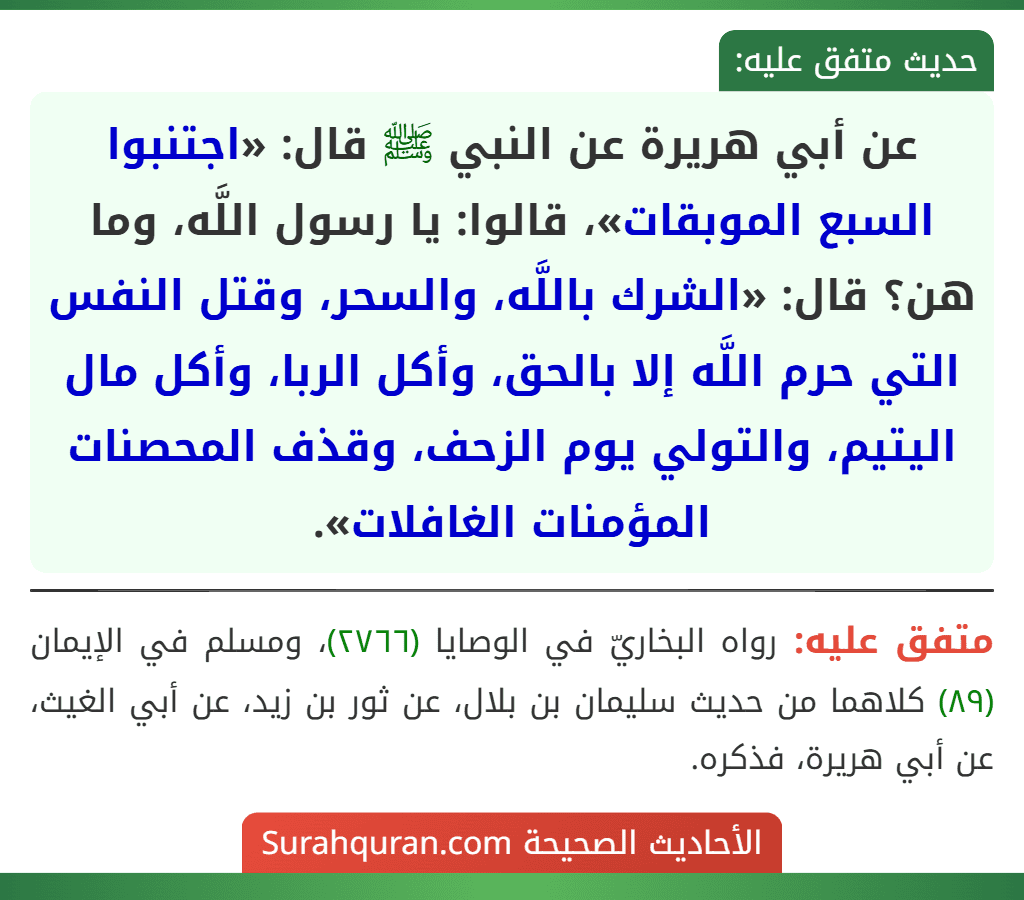 عن أبي هريرة عن النبي ﷺ قال: «اجتنبوا السبع الموبقات»، قالوا: يا رسول اللَّه، وما هن؟ قال: «الشرك باللَّه، والسحر، وقتل النفس التي حرم اللَّه إلا بالحق، وأكل الربا، وأكل مال اليتيم، والتولي يوم الزحف، وقذف المحصنات المؤمنات الغافلات». عن أبي هريرة عن النبي ﷺ قال: «اجتنبوا السبع الموبقات»، قالوا: يا رسول اللَّه، وما هن؟ قال: «الشرك باللَّه، والسحر، وقتل النفس التي حرم اللَّه إلا بالحق، وأكل الربا، وأكل مال اليتيم، والتولي يوم الزحف، وقذف المحصنات المؤمنات الغافلات».