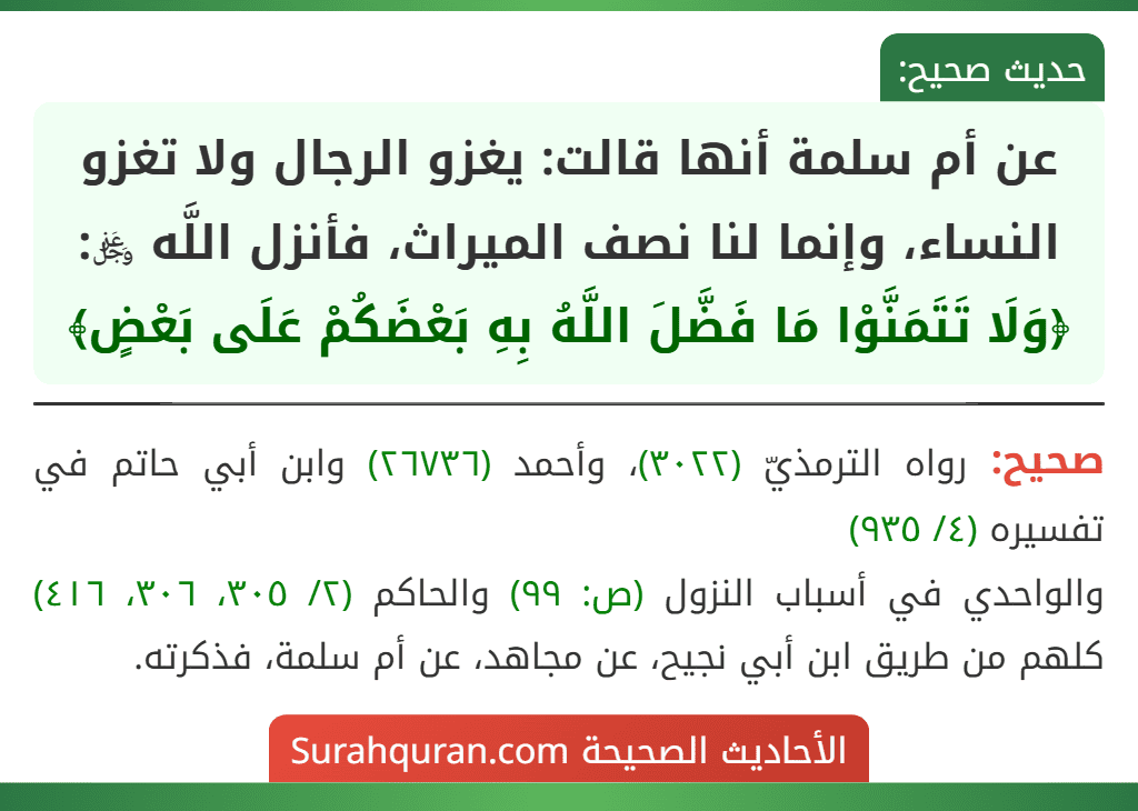 عن أم سلمة أنها قالت: يغزو الرجال ولا تغزو النساء، وإنما لنا نصف الميراث، فأنزل اللَّه ﷿: ﴿وَلَا تَتَمَنَّوْا مَا فَضَّلَ اللَّهُ بِهِ بَعْضَكُمْ عَلَى بَعْضٍ﴾ عن أم سلمة أنها قالت: يغزو الرجال ولا تغزو النساء، وإنما لنا نصف الميراث، فأنزل اللَّه ﷿: ﴿وَلَا تَتَمَنَّوْا مَا فَضَّلَ اللَّهُ بِهِ بَعْضَكُمْ عَلَى بَعْضٍ﴾