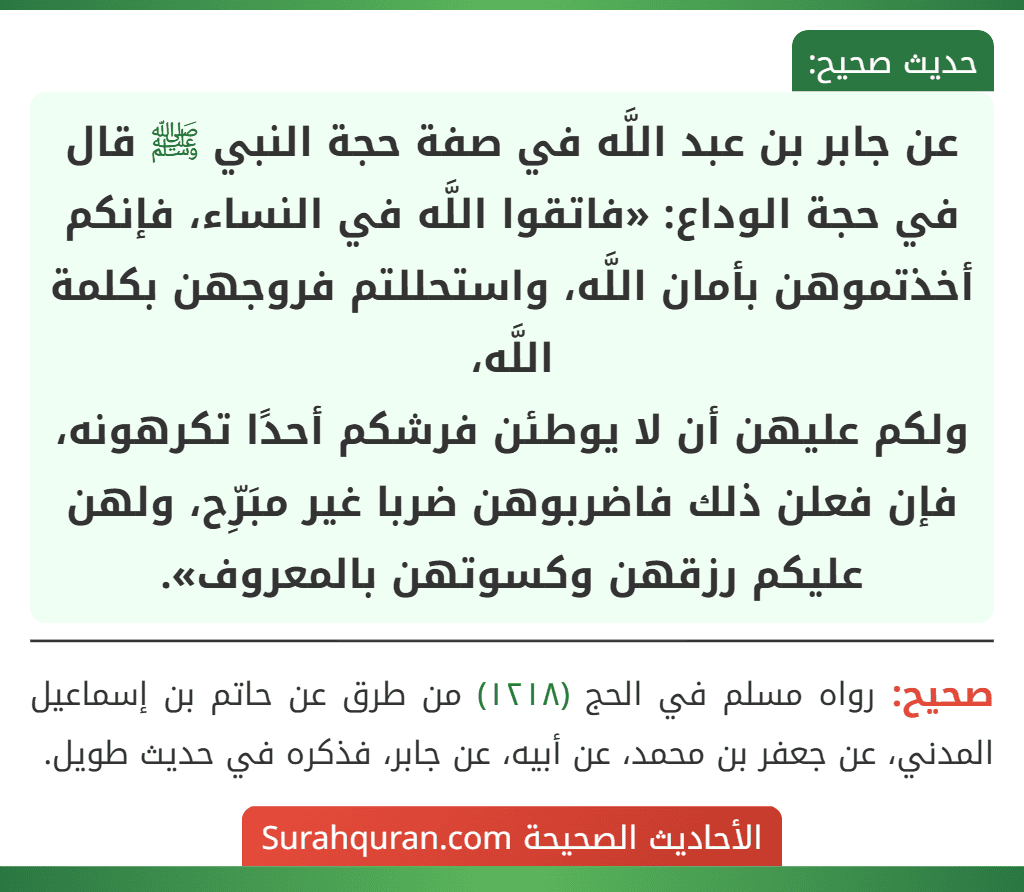 عن جابر بن عبد اللَّه في صفة حجة النبي ﷺ قال في حجة الوداع: «فاتقوا اللَّه في النساء، فإنكم أخذتموهن بأمان اللَّه، واستحللتم فروجهن بكلمة اللَّه،
ولكم عليهن أن لا يوطئن فرشكم أحدًا تكرهونه، فإن فعلن ذلك فاضربوهن ضربا غير مبَرِّح، ولهن عليكم رزقهن وكسوتهن بالمعروف».