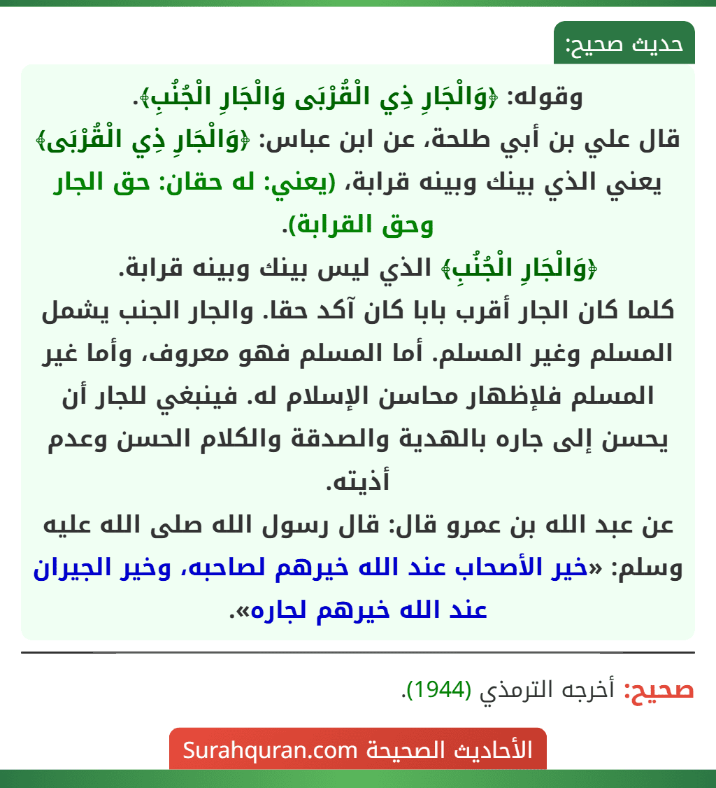 وقوله: ﴿وَالْجَارِ ذِي الْقُرْبَى وَالْجَارِ الْجُنُبِ﴾.
قال علي بن أبي طلحة، عن ابن عباس: ﴿وَالْجَارِ ذِي الْقُرْبَى﴾ يعني الذي بينك وبينه قرابة، (يعني: له حقان: حق الجار وحق القرابة).
﴿وَالْجَارِ الْجُنُبِ﴾ الذي ليس بينك وبينه قرابة.
كلما كان الجار أقرب بابا كان آكد حقا. والجار الجنب يشمل المسلم وغير المسلم. أما المسلم فهو معروف، وأما غير المسلم فلإظهار محاسن الإسلام له. فينبغي للجار أن يحسن إلى جاره بالهدية والصدقة والكلام الحسن وعدم أذيته.
عن عبد الله بن عمرو قال: قال رسول الله صلى الله عليه وسلم: «خير الأصحاب عند الله خيرهم لصاحبه، وخير الجيران عند الله خيرهم لجاره». وقوله: ﴿وَالْجَارِ ذِي الْقُرْبَى وَالْجَارِ الْجُنُبِ﴾.
قال علي بن أبي طلحة، عن ابن عباس: ﴿وَالْجَارِ ذِي الْقُرْبَى﴾ يعني الذي بينك وبينه قرابة، (يعني: له حقان: حق الجار وحق القرابة).
﴿وَالْجَارِ الْجُنُبِ﴾ الذي ليس بينك وبينه قرابة.
كلما كان الجار أقرب بابا كان آكد حقا. والجار الجنب يشمل المسلم وغير المسلم. أما المسلم فهو معروف، وأما غير المسلم فلإظهار محاسن الإسلام له. فينبغي للجار أن يحسن إلى جاره بالهدية والصدقة والكلام الحسن وعدم أذيته.
عن عبد الله بن عمرو قال: قال رسول الله صلى الله عليه وسلم: «خير الأصحاب عند الله خيرهم لصاحبه، وخير الجيران عند الله خيرهم لجاره».