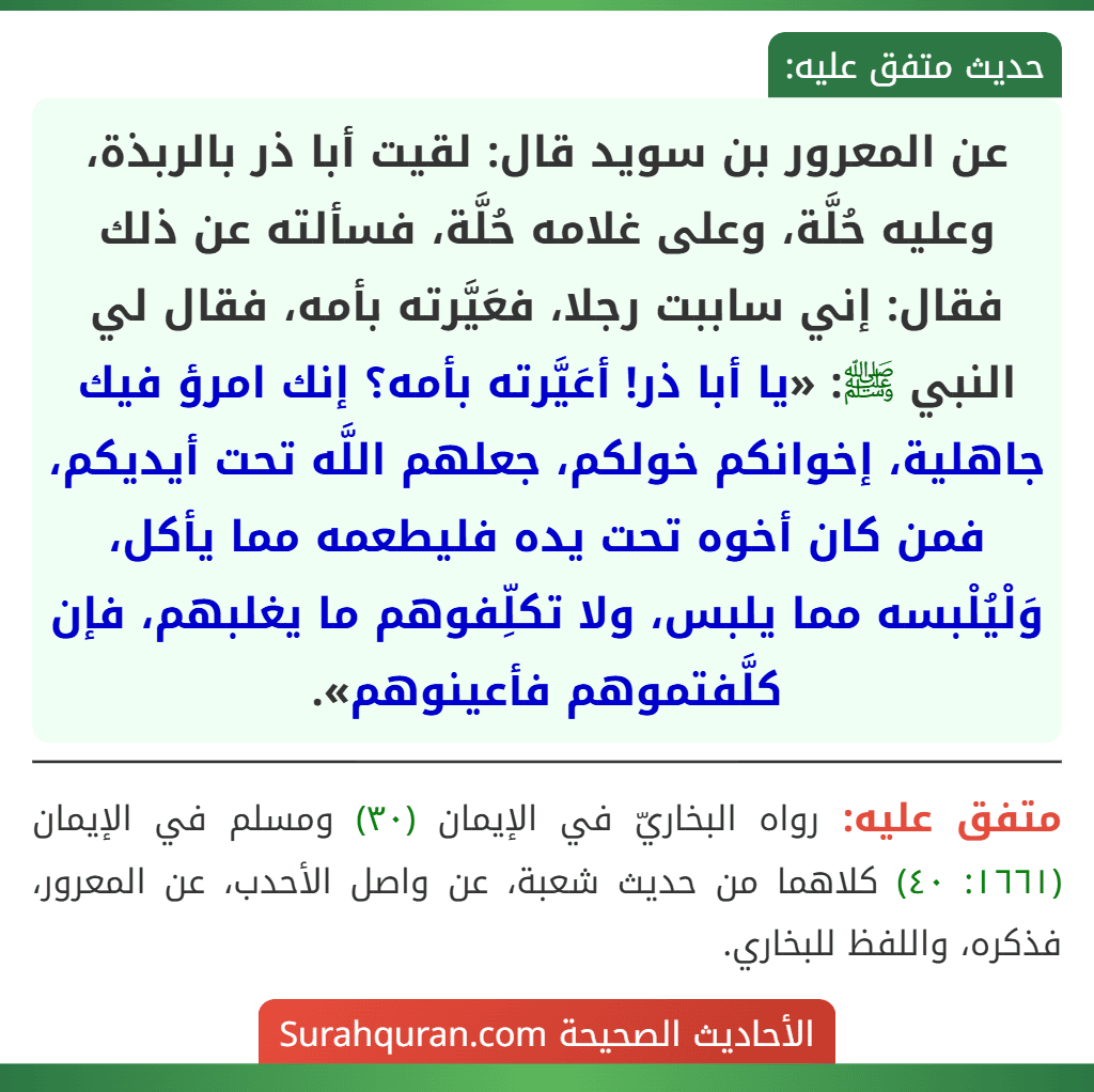 عن المعرور بن سويد قال: لقيت أبا ذر بالربذة، وعليه حُلَّة، وعلى غلامه حُلَّة، فسألته عن ذلك فقال: إني ساببت رجلا، فعَيَّرته بأمه، فقال لي النبي ﷺ: «يا أبا ذر! أعَيَّرته بأمه؟ إنك امرؤ فيك جاهلية، إخوانكم خولكم، جعلهم اللَّه تحت أيديكم، فمن كان أخوه تحت يده فليطعمه مما يأكل، وَلْيُلْبسه مما يلبس، ولا تكلِّفوهم ما يغلبهم، فإن كلَّفتموهم فأعينوهم».
