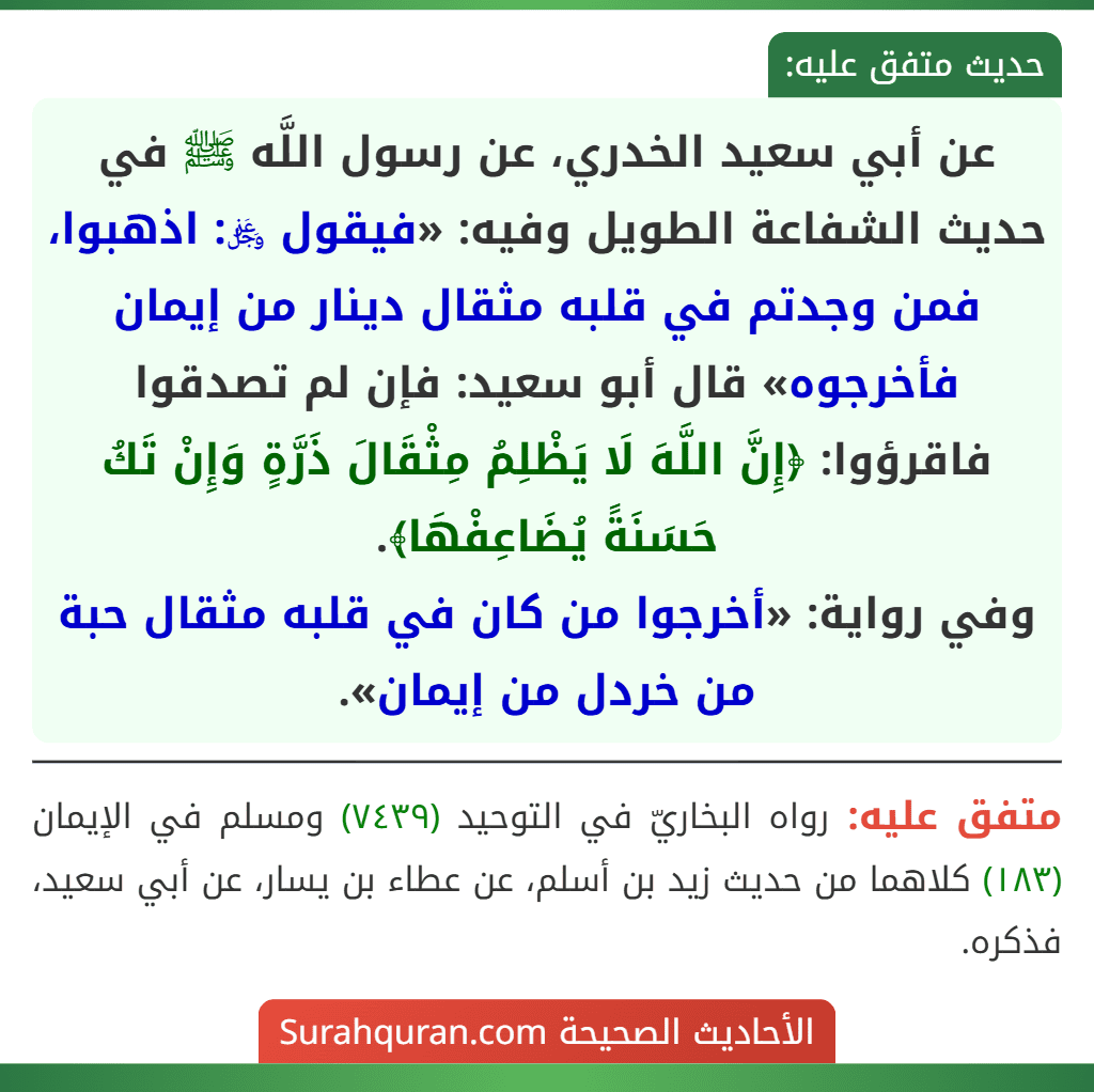 عن أبي سعيد الخدري، عن رسول اللَّه ﷺ في حديث الشفاعة الطويل وفيه: «فيقول ﷿: اذهبوا، فمن وجدتم في قلبه مثقال دينار من إيمان فأخرجوه» قال أبو سعيد: فإن لم تصدقوا فاقرؤوا: ﴿إِنَّ اللَّهَ لَا يَظْلِمُ مِثْقَالَ ذَرَّةٍ وَإِنْ تَكُ حَسَنَةً يُضَاعِفْهَا﴾.
وفي رواية: «أخرجوا من كان في قلبه مثقال حبة من خردل من إيمان».