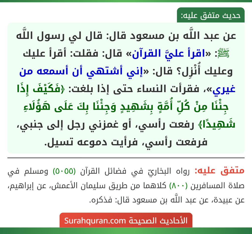 عن عبد اللَّه بن مسعود قال: قال لي رسول اللَّه ﷺ: «اقرأ عليَّ القرآن» قال: فقلت: أقرأ عليك وعليك أُنْزِل؟ قال: «إني أشتهي أن أسمعه من غيري»، فقرأت النساء حتى إذا بلغت: ﴿فَكَيْفَ إِذَا جِئْنَا مِنْ كُلِّ أُمَّةٍ بِشَهِيدٍ وَجِئْنَا بِكَ عَلَى هَؤُلَاءِ شَهِيدًا﴾ رفعت رأسي، أو غمزني رجل إلى جنبي، فرفعت رأسي، فرأيت دموعه تسيل.
