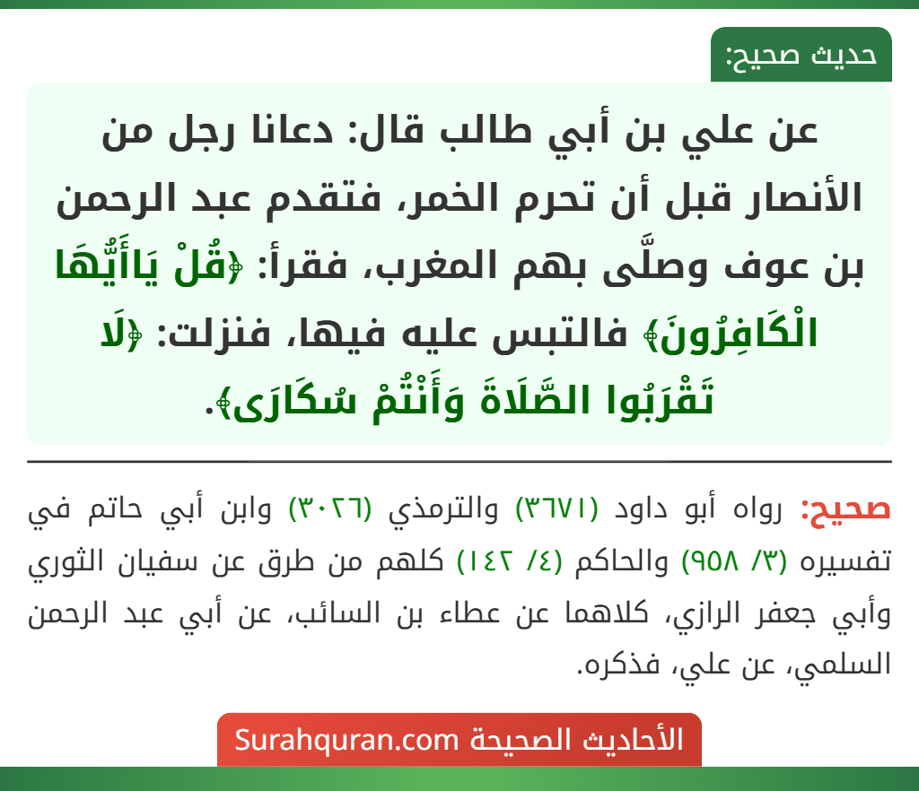 عن علي بن أبي طالب قال: دعانا رجل من الأنصار قبل أن تحرم الخمر، فتقدم عبد الرحمن بن عوف وصلَّى بهم المغرب، فقرأ: ﴿قُلْ يَاأَيُّهَا الْكَافِرُونَ﴾ فالتبس عليه فيها، فنزلت: ﴿لَا تَقْرَبُوا الصَّلَاةَ وَأَنْتُمْ سُكَارَى﴾.