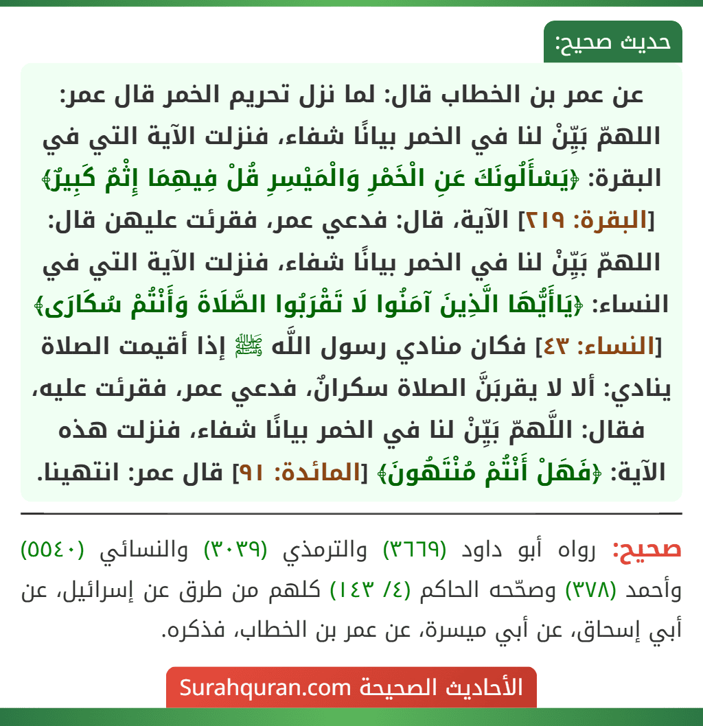 عن عمر بن الخطاب قال: لما نزل تحريم الخمر قال عمر: اللهمّ بَيِّنْ لنا في الخمر بيانًا شفاء، فنزلت الآية التي في البقرة: ﴿يَسْأَلُونَكَ عَنِ الْخَمْرِ وَالْمَيْسِرِ قُلْ فِيهِمَا إِثْمٌ كَبِيرٌ﴾ [البقرة: ٢١٩] الآية، قال: فدعي عمر، فقرئت عليهن قال: اللهمّ بَيِّنْ لنا في الخمر بيانًا شفاء، فنزلت الآية التي في النساء: ﴿يَاأَيُّهَا الَّذِينَ آمَنُوا لَا تَقْرَبُوا الصَّلَاةَ وَأَنْتُمْ سُكَارَى﴾ [النساء: ٤٣] فكان منادي رسول اللَّه ﷺ إذا أقيمت الصلاة ينادي: ألا لا يقربَنَّ الصلاة سكرانٌ، فدعي عمر، فقرئت عليه، فقال: اللَّهمّ بَيِّنْ لنا في الخمر بيانًا شفاء، فنزلت هذه الآية: ﴿فَهَلْ أَنْتُمْ مُنْتَهُونَ﴾ [المائدة: ٩١] قال عمر: انتهينا.