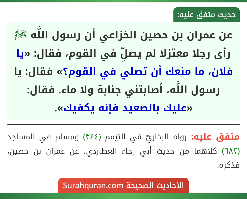 عن عمران بن حصين الخزاعي أن رسول اللَّه ﷺ رأى رجلا معتزلا لم يصلِّ في القوم، فقال: «يا فلان، ما منعك أن تصلي في القوم؟» فقال: يا رسول اللَّه، أصابتني جنابة ولا ماء. فقال: «عليك بالصعيد فإنه يكفيك».