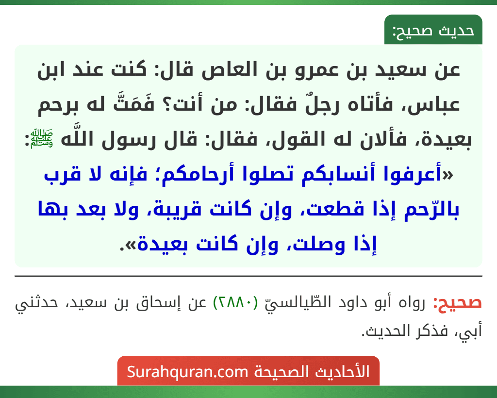 عن سعيد بن عمرو بن العاص قال: كنت عند ابن عباس، فأتاه رجلٌ فقال: من أنت؟ فَمَتَّ له برحم بعيدة، فألان له القول، فقال: قال رسول اللَّه ﷺ: «أعرفوا أنسابكم تصلوا أرحامكم؛ فإنه لا قرب بالرّحم إذا قطعت، وإن كانت قريبة، ولا بعد بها إذا وصلت، وإن كانت بعيدة». عن سعيد بن عمرو بن العاص قال: كنت عند ابن عباس، فأتاه رجلٌ فقال: من أنت؟ فَمَتَّ له برحم بعيدة، فألان له القول، فقال: قال رسول اللَّه ﷺ: «أعرفوا أنسابكم تصلوا أرحامكم؛ فإنه لا قرب بالرّحم إذا قطعت، وإن كانت قريبة، ولا بعد بها إذا وصلت، وإن كانت بعيدة».