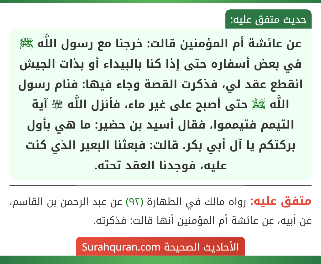 عن عائشة أم المؤمنين قالت: خرجنا مع رسول اللَّه ﷺ في بعض أسفاره حتى إذا كنا بالبيداء أو بذات الجيش انقطع عقد لي، فذكرت القصة وجاء فيها: فنام رسول اللَّه ﷺ حتى أصبح على غير ماء، فأنزل اللَّه ﵎ آية التيمم فتيمموا، فقال أسيد بن حضير: ما هي بأول بركتكم يا آل أبي بكر. قالت: فبعثنا البعير الذي كنت عليه، فوجدنا العقد تحته.