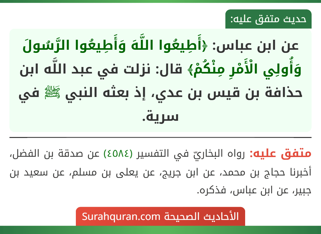 عن ابن عباس: ﴿أَطِيعُوا اللَّهَ وَأَطِيعُوا الرَّسُولَ وَأُولِي الْأَمْرِ مِنْكُمْ﴾ قال: نزلت في عبد اللَّه ابن حذافة بن قيس بن عدي، إذ بعثه النبي ﷺ في سرية. عن ابن عباس: ﴿أَطِيعُوا اللَّهَ وَأَطِيعُوا الرَّسُولَ وَأُولِي الْأَمْرِ مِنْكُمْ﴾ قال: نزلت في عبد اللَّه ابن حذافة بن قيس بن عدي، إذ بعثه النبي ﷺ في سرية.