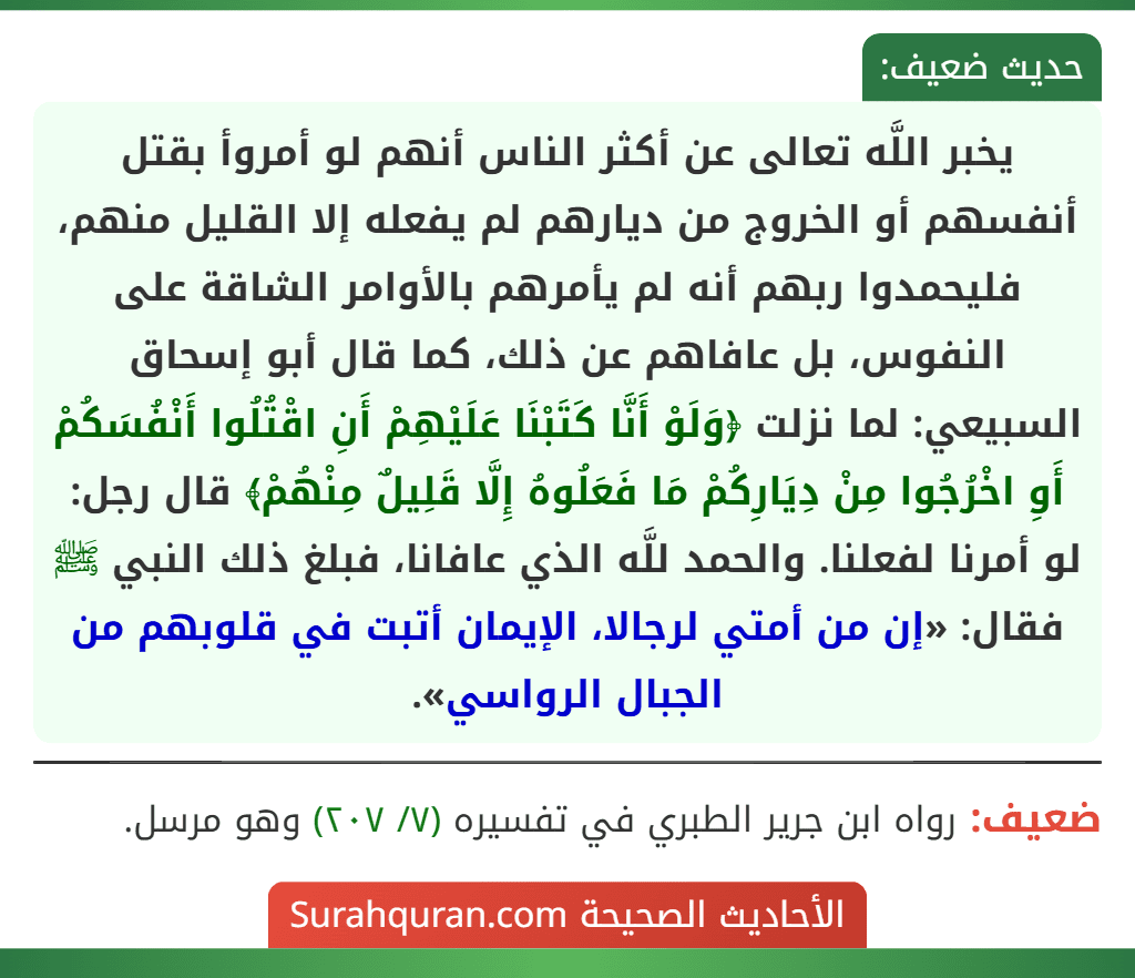 يخبر اللَّه تعالى عن أكثر الناس أنهم لو أمروأ بقتل أنفسهم أو الخروج من ديارهم لم يفعله إلا القليل منهم، فليحمدوا ربهم أنه لم يأمرهم بالأوامر الشاقة على النفوس، بل عافاهم عن ذلك، كما قال أبو إسحاق السبيعي: لما نزلت ﴿وَلَوْ أَنَّا كَتَبْنَا عَلَيْهِمْ أَنِ اقْتُلُوا أَنْفُسَكُمْ أَوِ اخْرُجُوا مِنْ دِيَارِكُمْ مَا فَعَلُوهُ إِلَّا قَلِيلٌ مِنْهُمْ﴾ قال رجل: لو أمرنا لفعلنا. والحمد للَّه الذي عافانا، فبلغ ذلك النبي ﷺ فقال: «إن من أمتي لرجالا، الإيمان أتبت في قلوبهم من الجبال الرواسي».