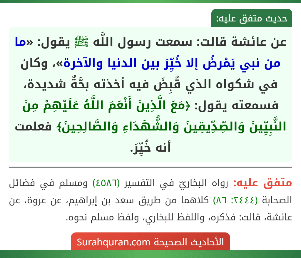 عن عائشة قالت: سمعت رسول اللَّه ﷺ يقول: «ما من نبي يَمْرضُ إلا خُيِّرَ بين الدنيا والآخرة»، وكان في شكواه الذي قُبِضَ فيه أخذته بحَّةٌ شديدة، فسمعته يقول: ﴿مَعَ الَّذِينَ أَنْعَمَ اللَّهُ عَلَيْهِمْ مِنَ النَّبِيِّينَ وَالصِّدِّيقِينَ وَالشُّهَدَاءِ وَالصَّالِحِينَ﴾ فعلمت أنه خُيِّرَ. عن عائشة قالت: سمعت رسول اللَّه ﷺ يقول: «ما من نبي يَمْرضُ إلا خُيِّرَ بين الدنيا والآخرة»، وكان في شكواه الذي قُبِضَ فيه أخذته بحَّةٌ شديدة، فسمعته يقول: ﴿مَعَ الَّذِينَ أَنْعَمَ اللَّهُ عَلَيْهِمْ مِنَ النَّبِيِّينَ وَالصِّدِّيقِينَ وَالشُّهَدَاءِ وَالصَّالِحِينَ﴾ فعلمت أنه خُيِّرَ.