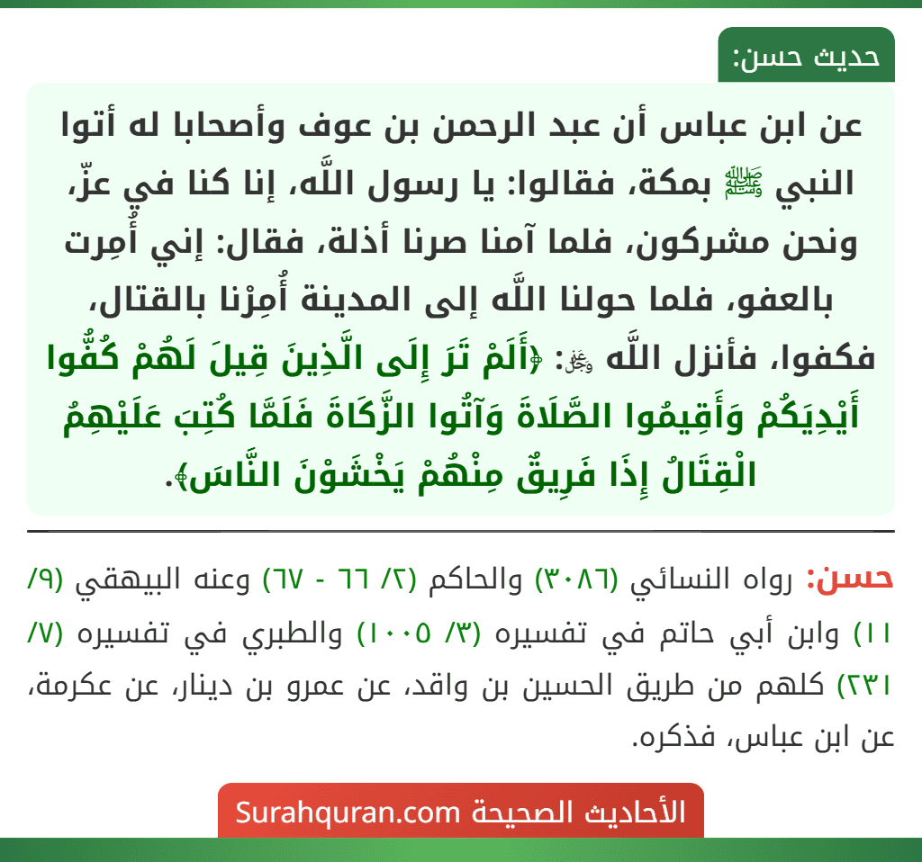 عن ابن عباس أن عبد الرحمن بن عوف وأصحابا له أتوا النبي ﷺ بمكة، فقالوا: يا رسول اللَّه، إنا كنا في عزّ، ونحن مشركون، فلما آمنا صرنا أذلة، فقال: إني أُمِرت بالعفو، فلما حولنا اللَّه إلى المدينة أُمِرْنا بالقتال، فكفوا، فأنزل اللَّه ﷿: ﴿أَلَمْ تَرَ إِلَى الَّذِينَ قِيلَ لَهُمْ كُفُّوا أَيْدِيَكُمْ وَأَقِيمُوا الصَّلَاةَ وَآتُوا الزَّكَاةَ فَلَمَّا كُتِبَ عَلَيْهِمُ الْقِتَالُ إِذَا فَرِيقٌ مِنْهُمْ يَخْشَوْنَ النَّاسَ﴾.