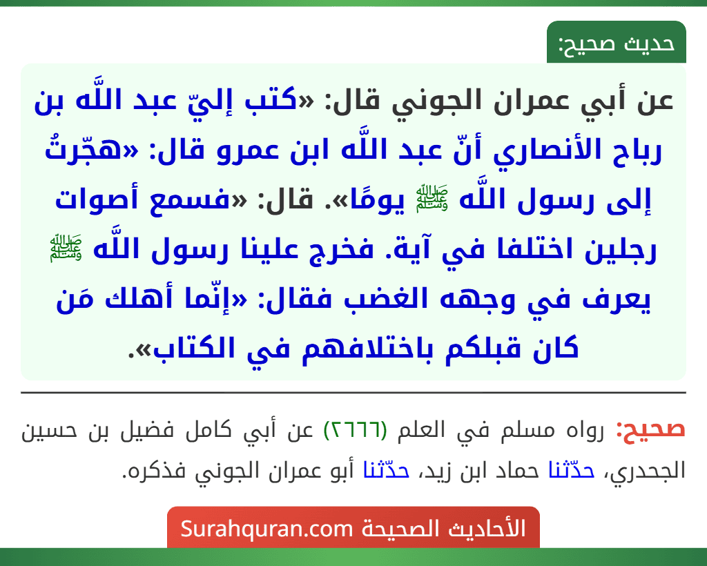 عن أبي عمران الجوني قال: «كتب إليّ عبد اللَّه بن رباح الأنصاري أنّ عبد اللَّه ابن عمرو قال: «هجّرتُ إلى رسول اللَّه ﷺ يومًا». قال: «فسمع أصوات رجلين اختلفا في آية. فخرج علينا رسول اللَّه ﷺ يعرف في وجهه الغضب فقال: «إنّما أهلك مَن كان قبلكم باختلافهم في الكتاب».