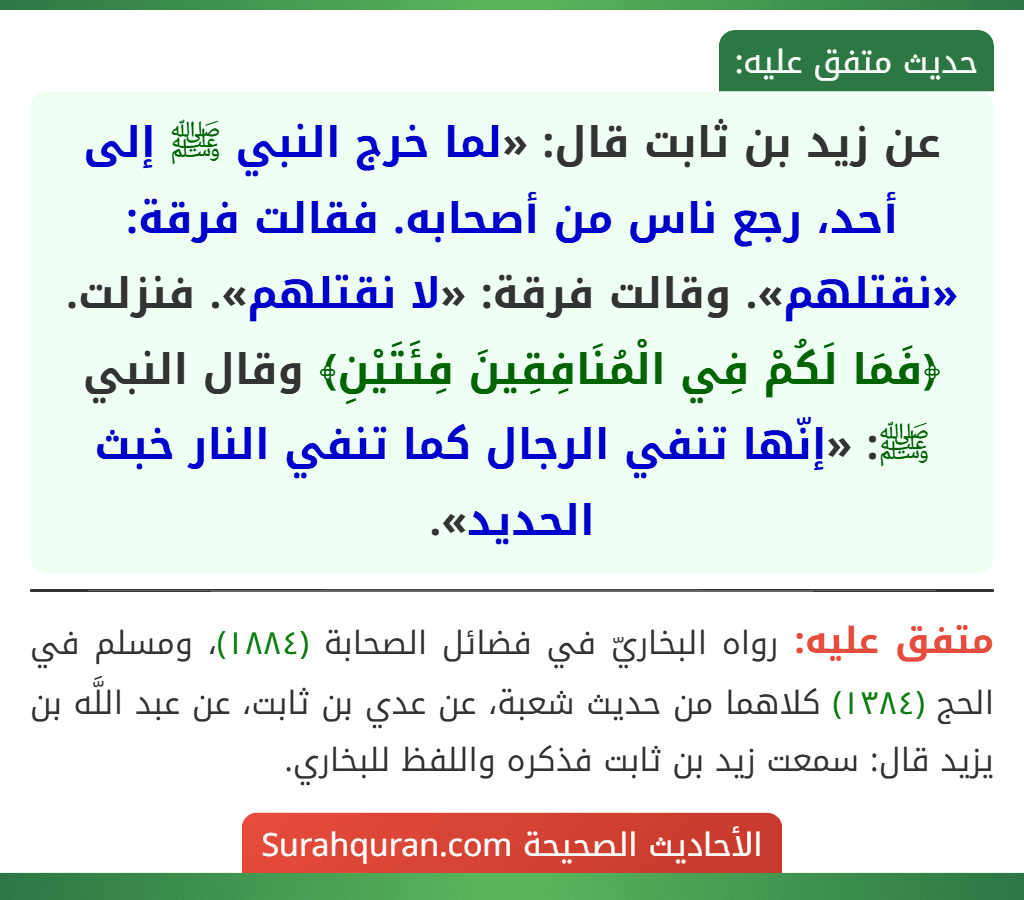 عن زيد بن ثابت قال: «لما خرج النبي ﷺ إلى أحد، رجع ناس من أصحابه. فقالت فرقة: «نقتلهم». وقالت فرقة: «لا نقتلهم». فنزلت. ﴿فَمَا لَكُمْ فِي الْمُنَافِقِينَ فِئَتَيْنِ﴾ وقال النبي ﷺ: «إنّها تنفي الرجال كما تنفي النار خبث الحديد».