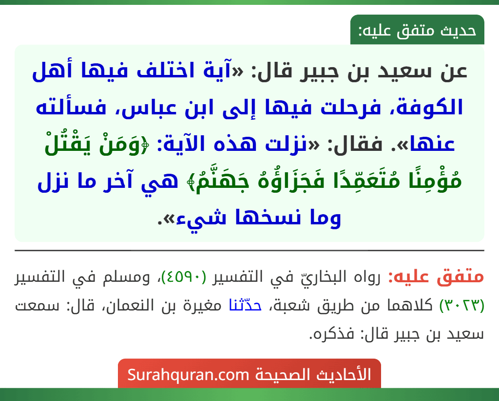 عن سعيد بن جبير قال: «آية اختلف فيها أهل الكوفة، فرحلت فيها إلى ابن عباس، فسألته عنها». فقال: «نزلت هذه الآية: ﴿وَمَنْ يَقْتُلْ مُؤْمِنًا مُتَعَمِّدًا فَجَزَاؤُهُ جَهَنَّمُ﴾ هي آخر ما نزل وما نسخها شيء». عن سعيد بن جبير قال: «آية اختلف فيها أهل الكوفة، فرحلت فيها إلى ابن عباس، فسألته عنها». فقال: «نزلت هذه الآية: ﴿وَمَنْ يَقْتُلْ مُؤْمِنًا مُتَعَمِّدًا فَجَزَاؤُهُ جَهَنَّمُ﴾ هي آخر ما نزل وما نسخها شيء».