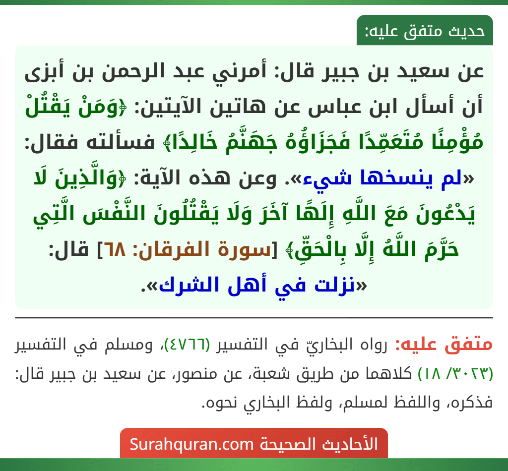 عن سعيد بن جبير قال: أمرني عبد الرحمن بن أبزى أن أسأل ابن عباس عن هاتين الآيتين: ﴿وَمَنْ يَقْتُلْ مُؤْمِنًا مُتَعَمِّدًا فَجَزَاؤُهُ جَهَنَّمُ خَالِدًا﴾ فسألته فقال: «لم ينسخها شيء». وعن هذه الآية: ﴿وَالَّذِينَ لَا يَدْعُونَ مَعَ اللَّهِ إِلَهًا آخَرَ وَلَا يَقْتُلُونَ النَّفْسَ الَّتِي حَرَّمَ اللَّهُ إِلَّا بِالْحَقِّ﴾ [سورة الفرقان: ٦٨] قال: «نزلت في أهل الشرك».