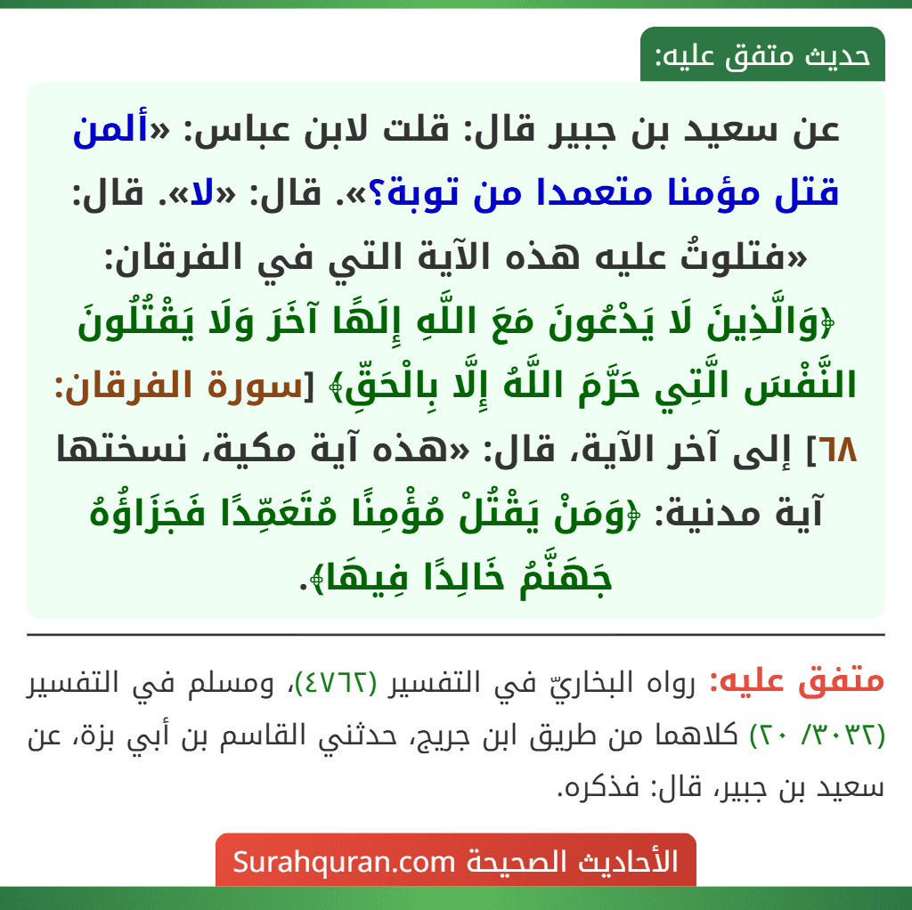 عن سعيد بن جبير قال: قلت لابن عباس: «ألمن قتل مؤمنا متعمدا من توبة؟». قال: «لا». قال: «فتلوتُ عليه هذه الآية التي في الفرقان: ﴿وَالَّذِينَ لَا يَدْعُونَ مَعَ اللَّهِ إِلَهًا آخَرَ وَلَا يَقْتُلُونَ النَّفْسَ الَّتِي حَرَّمَ اللَّهُ إِلَّا بِالْحَقِّ﴾ [سورة الفرقان: ٦٨] إلى آخر الآية، قال: «هذه آية مكية، نسختها آية مدنية: ﴿وَمَنْ يَقْتُلْ مُؤْمِنًا مُتَعَمِّدًا فَجَزَاؤُهُ جَهَنَّمُ خَالِدًا فِيهَا﴾.