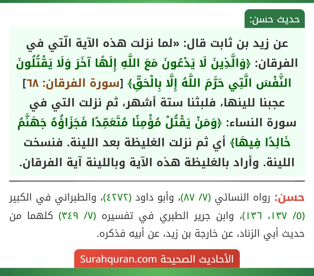 عن زيد بن ثابت قال: «لما نزلت هذه الآية الّتي في الفرقان: ﴿وَالَّذِينَ لَا يَدْعُونَ مَعَ اللَّهِ إِلَهًا آخَرَ وَلَا يَقْتُلُونَ النَّفْسَ الَّتِي حَرَّمَ اللَّهُ إِلَّا بِالْحَقِّ﴾ [سورة الفرقان: ٦٨] عجبنا للينها، فلبثنا ستة أشهر، ثم نزلت التي في سورة النساء: ﴿وَمَنْ يَقْتُلْ مُؤْمِنًا مُتَعَمِّدًا فَجَزَاؤُهُ جَهَنَّمُ خَالِدًا فِيهَا﴾ أي ثم نزلت الغليظة بعد اللينة. فنسخت اللينة. وأراد بالغليظة هذه الآية وباللينة آية الفرقان.