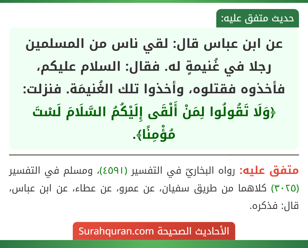 عن ابن عباس قال: لقي ناس من المسلمين رجلا في غُنيمةٍ له. فقال: السلام عليكم، فأخذوه فقتلوه، وأخذوا تلك الغُنيمَة. فنزلت: ﴿وَلَا تَقُولُوا لِمَنْ أَلْقَى إِلَيْكُمُ السَّلَامَ لَسْتَ مُؤْمِنًا﴾. عن ابن عباس قال: لقي ناس من المسلمين رجلا في غُنيمةٍ له. فقال: السلام عليكم، فأخذوه فقتلوه، وأخذوا تلك الغُنيمَة. فنزلت: ﴿وَلَا تَقُولُوا لِمَنْ أَلْقَى إِلَيْكُمُ السَّلَامَ لَسْتَ مُؤْمِنًا﴾.