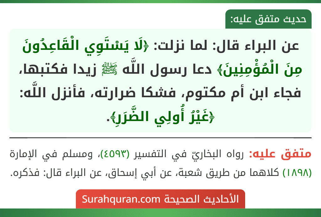عن البراء قال: لما نزلت: ﴿لَا يَسْتَوِي الْقَاعِدُونَ مِنَ الْمُؤْمِنِينَ﴾ دعا رسول اللَّه ﷺ زيدا فكتبها، فجاء ابن أم مكتوم، فشكا ضرارته، فأنزل اللَّه: ﴿غَيْرُ أُولِي الضَّرَرِ﴾.