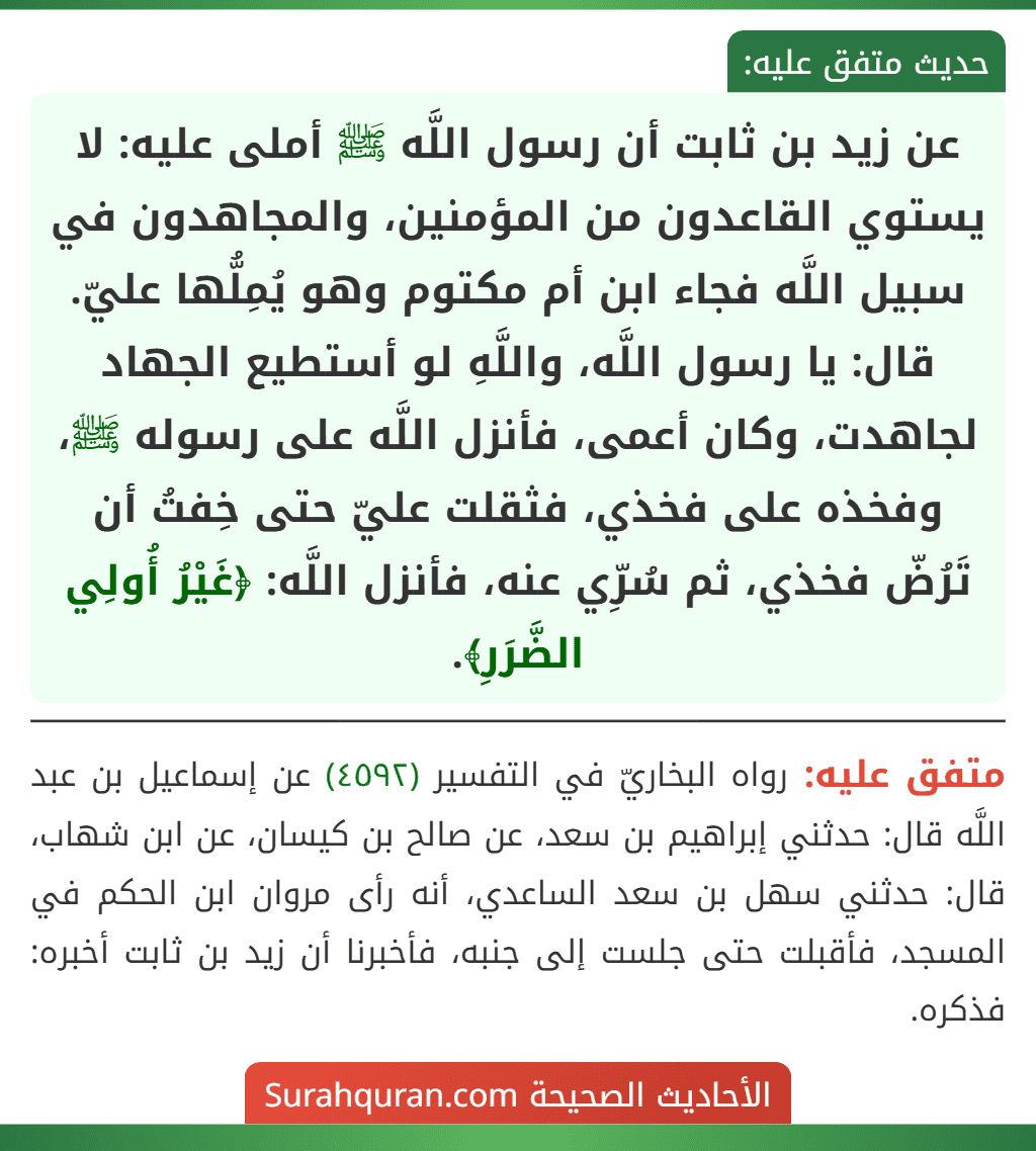 عن زيد بن ثابت أن رسول اللَّه ﷺ أملى عليه: لا يستوي القاعدون من المؤمنين، والمجاهدون في سبيل اللَّه فجاء ابن أم مكتوم وهو يُمِلُّها عليّ. قال: يا رسول اللَّه، واللَّهِ لو أستطيع الجهاد لجاهدت، وكان أعمى، فأنزل اللَّه على رسوله ﷺ، وفخذه على فخذي، فثقلت عليّ حتى خِفتُ أن تَرُضّ فخذي، ثم سُرِّي عنه، فأنزل اللَّه: ﴿غَيْرُ أُولِي الضَّرَرِ﴾. عن زيد بن ثابت أن رسول اللَّه ﷺ أملى عليه: لا يستوي القاعدون من المؤمنين، والمجاهدون في سبيل اللَّه فجاء ابن أم مكتوم وهو يُمِلُّها عليّ. قال: يا رسول اللَّه، واللَّهِ لو أستطيع الجهاد لجاهدت، وكان أعمى، فأنزل اللَّه على رسوله ﷺ، وفخذه على فخذي، فثقلت عليّ حتى خِفتُ أن تَرُضّ فخذي، ثم سُرِّي عنه، فأنزل اللَّه: ﴿غَيْرُ أُولِي الضَّرَرِ﴾.