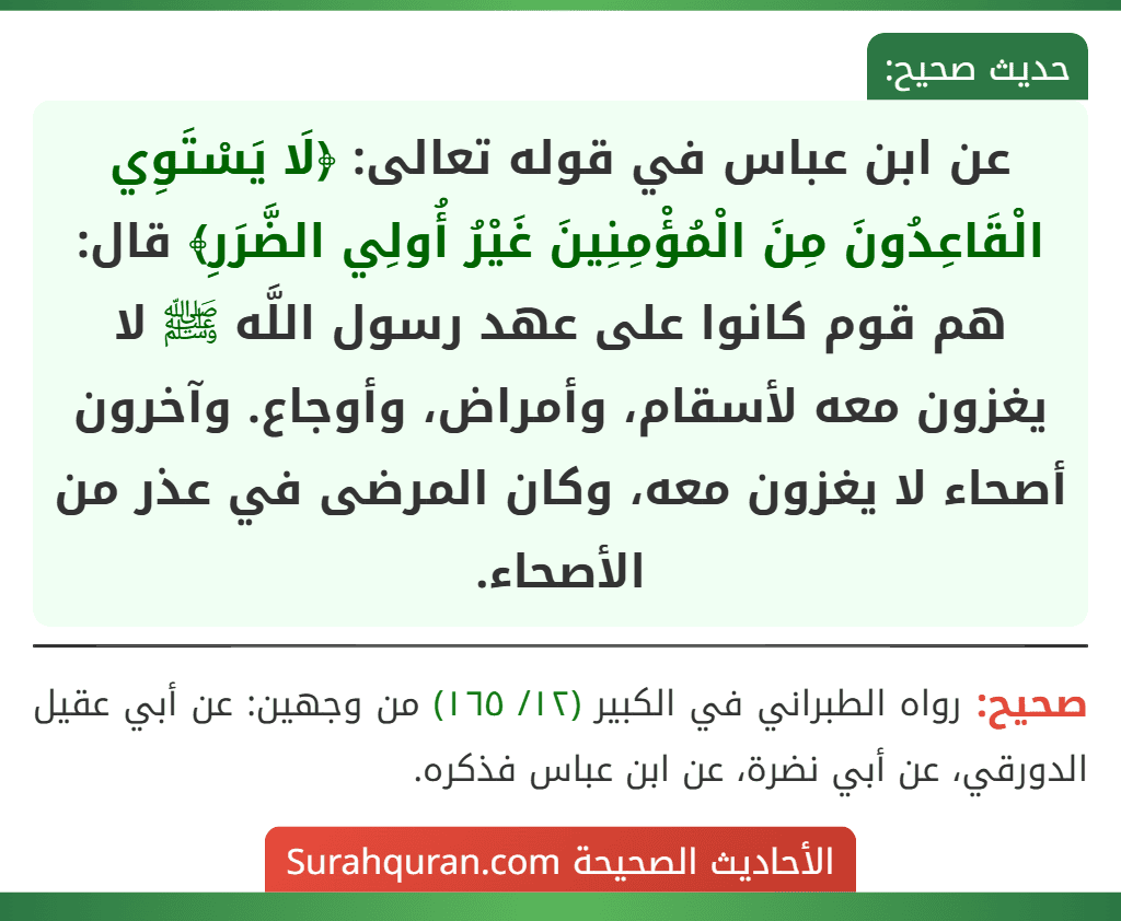 عن ابن عباس في قوله تعالى: ﴿لَا يَسْتَوِي الْقَاعِدُونَ مِنَ الْمُؤْمِنِينَ غَيْرُ أُولِي الضَّرَرِ﴾ قال: هم قوم كانوا على عهد رسول اللَّه ﷺ لا يغزون معه لأسقام، وأمراض، وأوجاع. وآخرون أصحاء لا يغزون معه، وكان المرضى في عذر من الأصحاء.