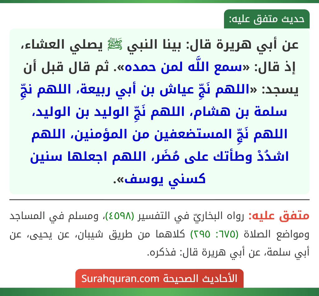 عن أبي هريرة قال: بينا النبي ﷺ يصلي العشاء، إذ قال: «سمع اللَّه لمن حمده». ثم قال قبل أن يسجد: «اللهم نَجِّ عياش بن أبي ربيعة، اللهم نجِّ سلمة بن هشام، اللهم نَجِّ الوليد بن الوليد، اللهم نَجِّ المستضعفين من المؤمنين، اللهم اشدُدْ وطأتك على مُضَر، اللهم اجعلها سنين كسني يوسف».