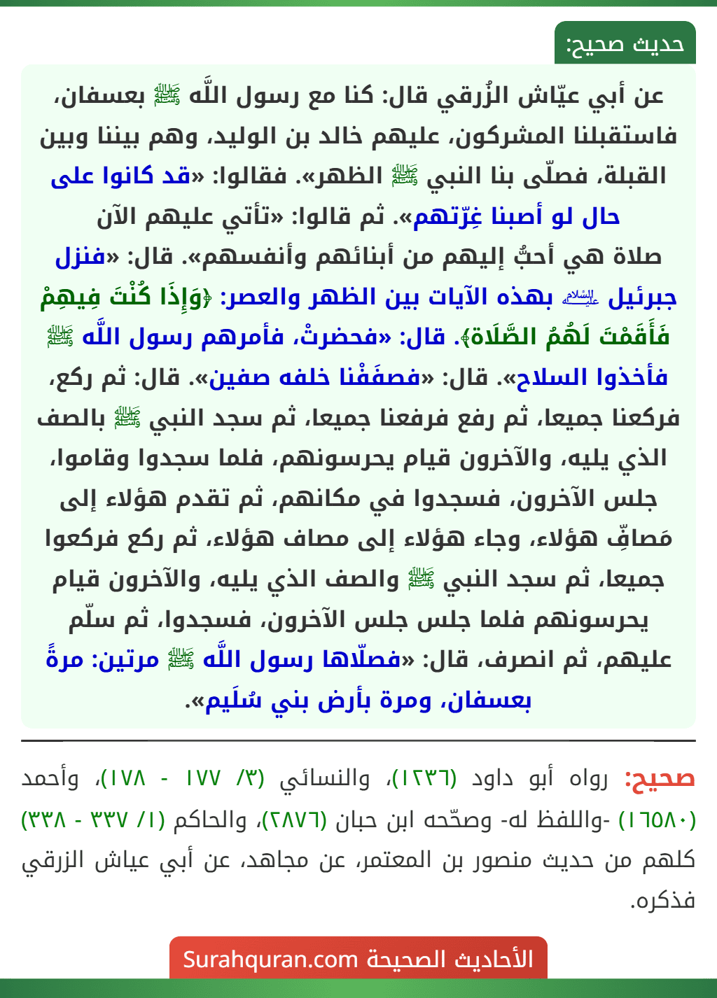 عن أبي عيّاش الزُرقي قال: كنا مع رسول اللَّه ﷺ بعسفان، فاستقبلنا المشركون، عليهم خالد بن الوليد، وهم بيننا وبين القبلة، فصلّى بنا النبي ﷺ الظهر». فقالوا: «قد كانوا على حال لو أصبنا غِرّتهم». ثم قالوا: «تأتي عليهم الآن
صلاة هي أحبُّ إليهم من أبنائهم وأنفسهم». قال: «فنزل جبرئيل ﵇ بهذه الآيات بين الظهر والعصر: ﴿وَإِذَا كُنْتَ فِيهِمْ فَأَقَمْتَ لَهُمُ الصَّلَاة﴾. قال: «فحضرتْ، فأمرهم رسول اللَّه ﷺ فأخذوا السلاح». قال: «فصفَفْنا خلفه صفين». قال: ثم ركع، فركعنا جميعا، ثم رفع فرفعنا جميعا، ثم سجد النبي ﷺ بالصف الذي يليه، والآخرون قيام يحرسونهم، فلما سجدوا وقاموا، جلس الآخرون، فسجدوا في مكانهم، ثم تقدم هؤلاء إلى مَصافِّ هؤلاء، وجاء هؤلاء إلى مصاف هؤلاء، ثم ركع فركعوا جميعا، ثم سجد النبي ﷺ والصف الذي يليه، والآخرون قيام يحرسونهم فلما جلس جلس الآخرون، فسجدوا، ثم سلّم عليهم، ثم انصرف، قال: «فصلّاها رسول اللَّه ﷺ مرتين: مرةً بعسفان، ومرة بأرض بني سُلَيم».