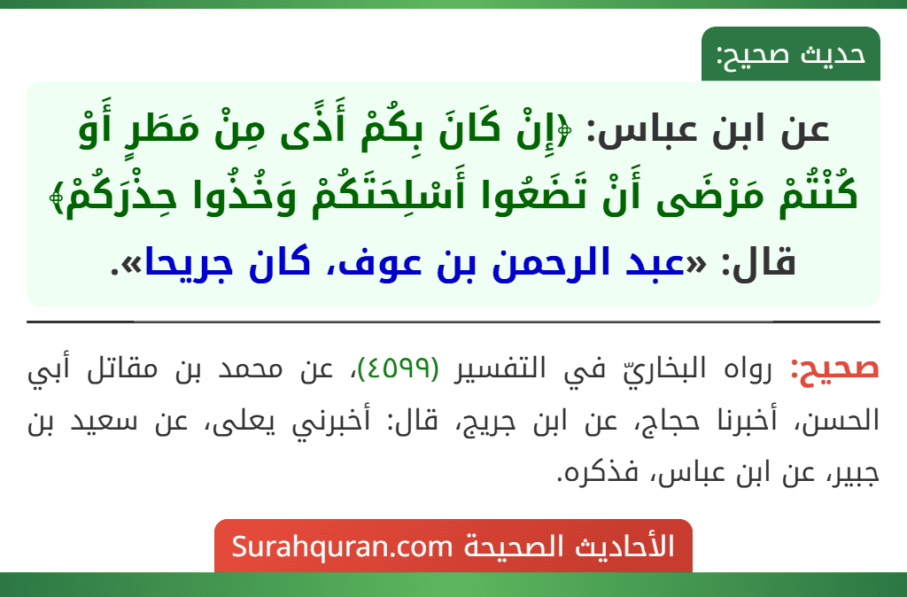 عن ابن عباس: ﴿إِنْ كَانَ بِكُمْ أَذًى مِنْ مَطَرٍ أَوْ كُنْتُمْ مَرْضَى أَنْ تَضَعُوا أَسْلِحَتَكُمْ وَخُذُوا حِذْرَكُمْ﴾ قال: «عبد الرحمن بن عوف، كان جريحا». عن ابن عباس: ﴿إِنْ كَانَ بِكُمْ أَذًى مِنْ مَطَرٍ أَوْ كُنْتُمْ مَرْضَى أَنْ تَضَعُوا أَسْلِحَتَكُمْ وَخُذُوا حِذْرَكُمْ﴾ قال: «عبد الرحمن بن عوف، كان جريحا».