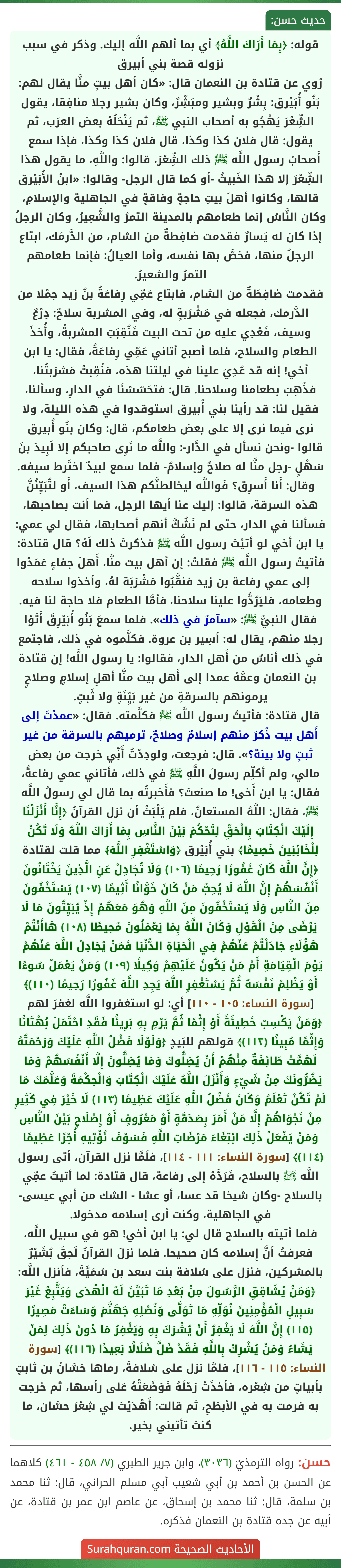 قوله: ﴿بِمَا أَرَاكَ اللَّهُ﴾ أي بما ألهم اللَّه إليك. وذكر في سبب نزوله قصة بني أبيرق
رُوي عن قتادة بن النعمان قال: «كان أهل بيتٍ منَّا يقال لهم: بَنُو أُبَيْرق: بِشْرٌ وبشير ومبَشِّرٌ، وكان بشير رجلا منافِقا، يقول الشِّعْرَ يَهْجُو به أصحاب النبي ﷺ، ثم يَنْحَلُهُ بعض العرَب، ثم يقول: قال فلان كذا وكذا، قال فلان كذا وكذا، فإذا سمع أَصحابُ رسول اللَّه ﷺ ذلك الشِّعْرَ، قالوا: واللَّهِ، ما يقول هذا الشِّعْرَ إلا هذا الخَبيثُ -أو كما قال الرجل- وقالوا: «ابنُ الأُبَيْرق قالها، وكانوا أهلَ بيتِ حاجةٍ وفاقةٍ في الجاهلية والإسلامِ، وكان النَّاسُ إنما طعامهم بالمدينة التمرُ والشَّعِيرُ، وكان الرجلُ إذا كان له يَسارٌ فقدمت ضافِطةٌ من الشام، من الدَّرمَك، ابتاع الرجلُ منها، فخصَّ بها نفسه، وأما العيالُ: فإنما طعامهم التمرُ والشعيرُ.
فقدمت ضافِطَةٌ من الشام، فابتاع عَمِّي رِفاعَةُ بنُ زيد حِمْلا من الدَّرمك، فجعله في مَشْرَبةٍ له، وفي المشربة سلاحٌ: دِرْعٌ وسيف، فَعُدِي عليه من تحت البيت فَنُقِبَتِ المشربةُ، وأُخذَ الطعام والسلاح، فلما أصبح أتاني عَمِّي رِفاعَةُ، فقال: يا ابن أخي! إنه قد عُدِيَ علينا في ليلتنا هذه، فنُقِبتْ مَشرَبتُنا، فذُهِبَ بطعامنا وسلاحنا. قال: فتحَسّسْنَا في الدارِ، وسألنا، فقيل لنا: قد رأينا بني أُبيرق استوقدوا في هذه الليلة، ولا نرى فيما نرى إلا على بعض طعامكم، قال: وكان بنُو أُبيرق قالوا -ونحن نسأل في الدَّار-: واللَّه ما نَرِى صاحبكم إلا لَبِيدَ بنَ سَهْلٍ -رجل منَّا له صلاحٌ وإسلامٌ- فلما سمع لبيدٌ اختَرط سيفه. وقال: أَنا أَسرِق؟ فَواللَّه ليخالطنَّكم هذا السيف، أَو لتُبَيِّنُنَّ هذه السرقة، قالوا: إليك عنا أيها الرجل، فما أنت بصاحبها، فسألنا في الدار، حتى لم نَشُكَّ أنهم أصحابها، فقال لي عمي: يا ابن أخي لو أتيْتَ رسول اللَّه ﷺ فذكرتَ ذلك لَهُ؟ قال قتادة: فأتيتُ رسول اللَّه ﷺ فقلتُ: إن أهل بيت منَّا، أَهلَ جفاءٍ عَمَدُوا إلى عمي رفاعة بن زيد فنقَّبُوا مَشْرَبَة لهُ، وأخذوا سلاحه وطعامه، فليَرُدُّوا علينا سلاحنا، فأمَّا الطعام فلا حاجة لنا فيه.
فقال النبيُّ ﷺ: «سآمرُ في ذلك». فلما سمعَ بَنُو أُبَيْرِقَ أَتَوْا رجلا منهم، يقال له: أسِير بن عروة. فكلَّموه في ذلك، فاجتمع في ذلك أناسٌ من أَهل الدار، فقالوا: يا رسول اللَّه! إن قتادة بن النعمان وعمَّهُ عمدا إلى أَهل بيت منَّا أهلِ إسلامٍ وصلاحٍ يرمونهم بالسرقةِ من غير بَيِّنَةٍ ولا ثَبتٍ.
قال قتادة: فأتيتُ رسول اللَّه ﷺ فكلَّمته. فقال: «عمدْتَ إلى أَهل بيت ذُكرَ منهم إسلامٌ وصلاحٌ، ترميهم بالسرقة من غير ثبتٍ ولا بينة؟». قال: فرجعت، ولودِدْتُ أَنِّي خرجت من بعض مالي، ولم أكلِّم رسولَ اللَّهِ ﷺ في ذلك، فأتاني عمي رفاعةُ، فقال: يا ابن أَخى! ما صنعتَ؟ فأَخبرتُه بما قال لي رسولُ اللَّه ﷺ، فقال: اللَّهُ المستعانُ، فلم يَلْبَثْ أن نزل القرآنُ ﴿إِنَّا أَنْزَلْنَا إِلَيْكَ الْكِتَابَ بِالْحَقِّ لِتَحْكُمَ بَيْنَ النَّاسِ بِمَا أَرَاكَ اللَّهُ وَلَا تَكُنْ لِلْخَائِنِينَ خَصِيمًا﴾ بني أُبَيْرق ﴿وَاسْتَغْفِرِ اللَّهَ﴾ مما قلت لقتادة
﴿إِنَّ اللَّهَ كَانَ غَفُورًا رَحِيمًا (١٠٦) وَلَا تُجَادِلْ عَنِ الَّذِينَ يَخْتَانُونَ أَنْفُسَهُمْ إِنَّ اللَّهَ لَا يُحِبُّ مَنْ كَانَ خَوَّانًا أَثِيمًا (١٠٧) يَسْتَخْفُونَ مِنَ النَّاسِ وَلَا يَسْتَخْفُونَ مِنَ اللَّهِ وَهُوَ مَعَهُمْ إِذْ يُبَيِّتُونَ مَا لَا يَرْضَى مِنَ الْقَوْلِ وَكَانَ اللَّهُ بِمَا يَعْمَلُونَ مُحِيطًا (١٠٨) هَاأَنْتُمْ هَؤُلَاءِ جَادَلْتُمْ عَنْهُمْ فِي الْحَيَاةِ الدُّنْيَا فَمَنْ يُجَادِلُ اللَّهَ عَنْهُمْ يَوْمَ الْقِيَامَةِ أَمْ مَنْ يَكُونُ عَلَيْهِمْ وَكِيلًا (١٠٩) وَمَنْ يَعْمَلْ سُوءًا أَوْ يَظْلِمْ نَفْسَهُ ثُمَّ يَسْتَغْفِرِ اللَّهَ يَجِدِ اللَّهَ غَفُورًا رَحِيمًا (١١٠)﴾ [سورة النساء: ١٠٥ - ١١٠] أي: لو استغفروا اللَّه لغفرَ لهم ﴿وَمَنْ يَكْسِبْ خَطِيئَةً أَوْ إِثْمًا ثُمَّ يَرْمِ بِهِ بَرِيئًا فَقَدِ احْتَمَلَ بُهْتَانًا وَإِثْمًا مُبِينًا (١١٢)﴾ قولهم للبَيدٍ ﴿وَلَوْلَا فَضْلُ اللَّهِ عَلَيْكَ وَرَحْمَتُهُ لَهَمَّتْ طَائِفَةٌ مِنْهُمْ أَنْ يُضِلُّوكَ وَمَا يُضِلُّونَ إِلَّا أَنْفُسَهُمْ وَمَا يَضُرُّونَكَ مِنْ شَيْءٍ وَأَنْزَلَ اللَّهُ عَلَيْكَ الْكِتَابَ وَالْحِكْمَةَ وَعَلَّمَكَ مَا لَمْ تَكُنْ تَعْلَمُ وَكَانَ فَضْلُ اللَّهِ عَلَيْكَ عَظِيمًا (١١٣) لَا خَيْرَ فِي كَثِيرٍ مِنْ نَجْوَاهُمْ إِلَّا مَنْ أَمَرَ بِصَدَقَةٍ أَوْ مَعْرُوفٍ أَوْ إِصْلَاحٍ بَيْنَ النَّاسِ وَمَنْ يَفْعَلْ ذَلِكَ ابْتِغَاءَ مَرْضَاتِ اللَّهِ فَسَوْفَ نُؤْتِيهِ أَجْرًا عَظِيمًا (١١٤)﴾ [سورة النساء: ١١١ - ١١٤]، فلَمَّا نزل القرآن، أتى رسول اللَّه ﷺ بالسلاح، فَرَدَّهُ إلى رفاعة، قال قتادة: لما أتيتُ عمِّي بالسلاح -وكان شيخا قد عسا، أو عشا - الشك من أبي عيسى- في الجاهلية، وكنت أرى إسلامه مدخولا.
فلما أتيته بالسلاح قال لي: يا ابن أخي! هو في سبيل اللَّه، فعرفتُ أنَّ إِسلامه كان صحيحا. فلما نزلَ القرآنُ لَحِقَ بُشَيْرٌ بالمشركين، فنزل على سُلافة بنت سعد بن سُمَيَّةَ، فأنزل اللَّه: ﴿وَمَنْ يُشَاقِقِ الرَّسُولَ مِنْ بَعْدِ مَا تَبَيَّنَ لَهُ الْهُدَى وَيَتَّبِعْ غَيْرَ سَبِيلِ الْمُؤْمِنِينَ نُوَلِّهِ مَا تَوَلَّى وَنُصْلِهِ جَهَنَّمَ وَسَاءَتْ مَصِيرًا (١١٥) إِنَّ اللَّهَ لَا يَغْفِرُ أَنْ يُشْرَكَ بِهِ وَيَغْفِرُ مَا دُونَ ذَلِكَ لِمَنْ يَشَاءُ وَمَنْ يُشْرِكْ بِاللَّهِ فَقَدْ ضَلَّ ضَلَالًا بَعِيدًا (١١٦)﴾ [سورة النساء: ١١٥ - ١١٦]، فلمَّا نزل على سُلافةَ، رماها حَسَّانُ بن ثابتٍ بأبياتٍ من شِعْره، فأخذَتْ رَحْلَهُ فَوَضَعَتْهُ عَلى رأسها، ثم خرجت به فرمت به في الأبطَحِ، ثم قالت: أَهْدَيْتَ لي شِعْرَ حسَّان، ما كنتَ تأتيني بخير.