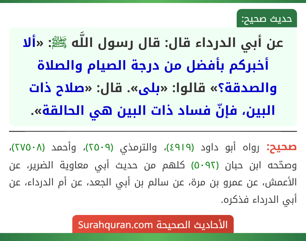 عن أبي الدرداء قال: قال رسول اللَّه ﷺ: «ألا أخبركم بأفضل من درجة الصيام والصلاة والصدقة؟» قالوا: «بلى». قال: «صلاح ذات البين، فإنّ فساد ذات البين هي الحالقة». عن أبي الدرداء قال: قال رسول اللَّه ﷺ: «ألا أخبركم بأفضل من درجة الصيام والصلاة والصدقة؟» قالوا: «بلى». قال: «صلاح ذات البين، فإنّ فساد ذات البين هي الحالقة».