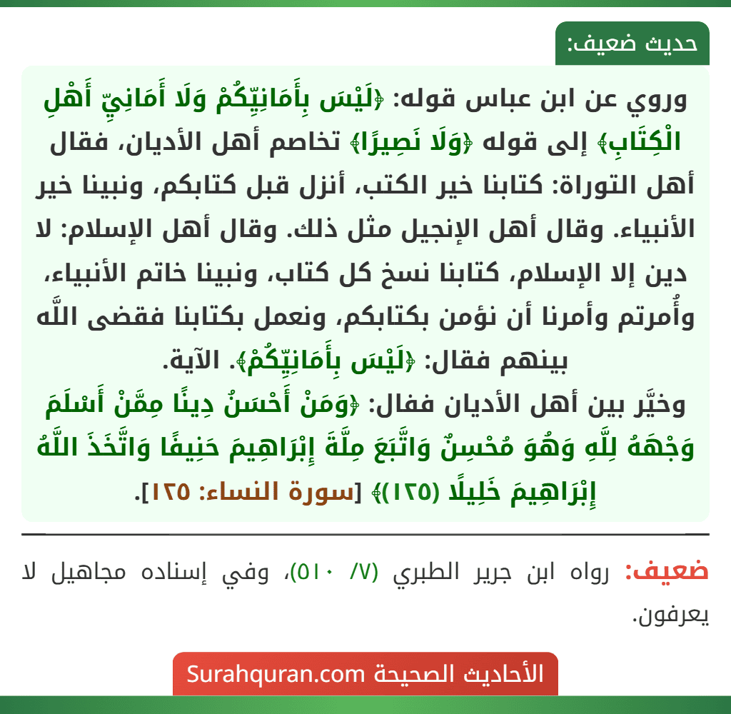 وروي عن ابن عباس قوله: ﴿لَيْسَ بِأَمَانِيِّكُمْ وَلَا أَمَانِيِّ أَهْلِ الْكِتَابِ﴾ إلى قوله ﴿وَلَا نَصِيرًا﴾ تخاصم أهل الأديان، فقال أهل التوراة: كتابنا خير الكتب، أنزل قبل كتابكم، ونبينا خير الأنبياء. وقال أهل الإنجيل مثل ذلك. وقال أهل الإسلام: لا دين إلا الإسلام، كتابنا نسخ كل كتاب، ونبينا خاتم الأنبياء، وأُمرتم وأمرنا أن نؤمن بكتابكم، ونعمل بكتابنا فقضى اللَّه بينهم فقال: ﴿لَيْسَ بِأَمَانِيِّكُمْ﴾. الآية.
وخيَّر بين أهل الأديان ففال: ﴿وَمَنْ أَحْسَنُ دِينًا مِمَّنْ أَسْلَمَ وَجْهَهُ لِلَّهِ وَهُوَ مُحْسِنٌ وَاتَّبَعَ مِلَّةَ إِبْرَاهِيمَ حَنِيفًا وَاتَّخَذَ اللَّهُ إِبْرَاهِيمَ خَلِيلًا (١٢٥)﴾ [سورة النساء: ١٢٥].