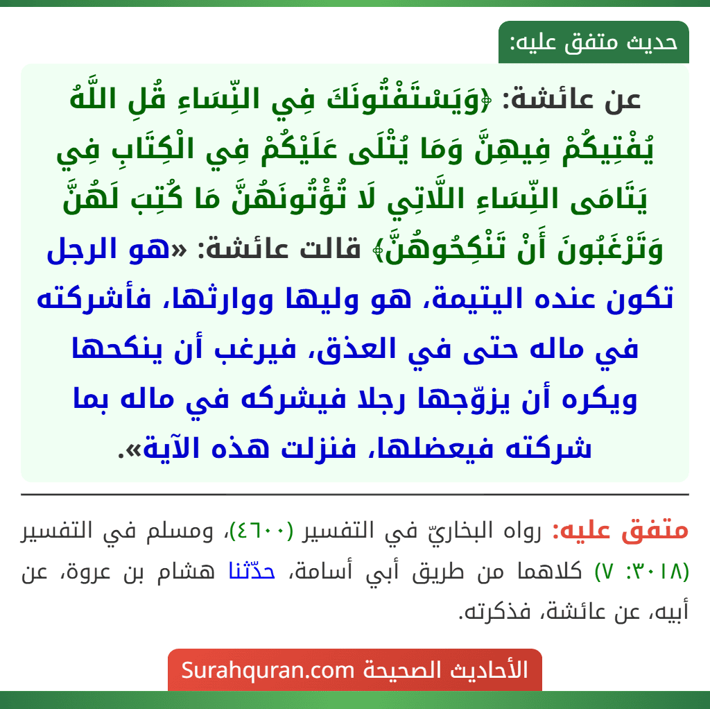عن عائشة: ﴿وَيَسْتَفْتُونَكَ فِي النِّسَاءِ قُلِ اللَّهُ يُفْتِيكُمْ فِيهِنَّ وَمَا يُتْلَى عَلَيْكُمْ فِي الْكِتَابِ فِي يَتَامَى النِّسَاءِ اللَّاتِي لَا تُؤْتُونَهُنَّ مَا كُتِبَ لَهُنَّ وَتَرْغَبُونَ أَنْ تَنْكِحُوهُنَّ﴾ قالت عائشة: «هو الرجل تكون عنده اليتيمة، هو وليها ووارثها، فأشركته في ماله حتى في العذق، فيرغب أن ينكحها ويكره أن يزوّجها رجلا فيشركه في ماله بما شركته فيعضلها، فنزلت هذه الآية».