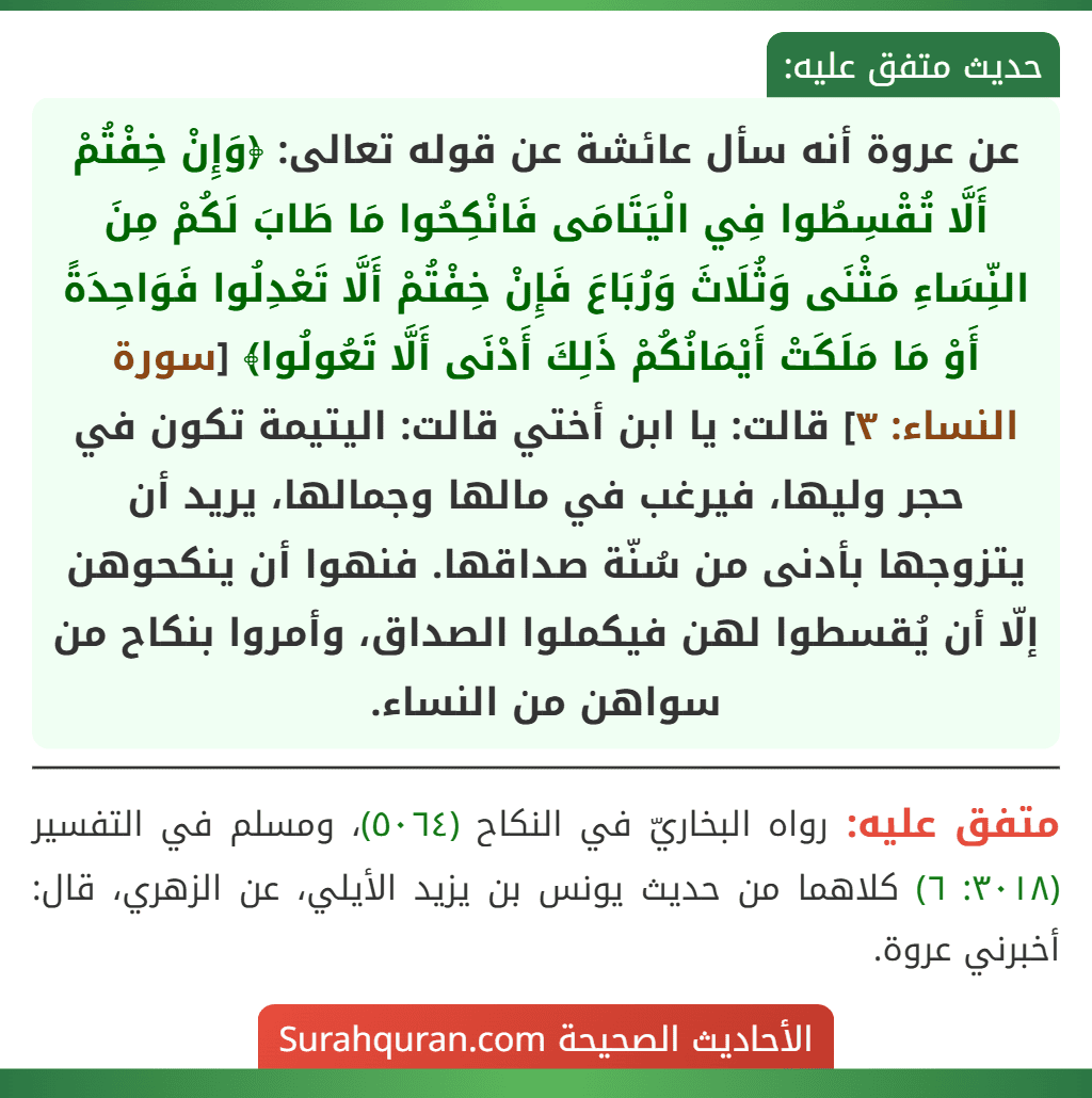 عن عروة أنه سأل عائشة عن قوله تعالى: ﴿وَإِنْ خِفْتُمْ أَلَّا تُقْسِطُوا فِي الْيَتَامَى فَانْكِحُوا مَا طَابَ لَكُمْ مِنَ النِّسَاءِ مَثْنَى وَثُلَاثَ وَرُبَاعَ فَإِنْ خِفْتُمْ أَلَّا تَعْدِلُوا فَوَاحِدَةً أَوْ مَا مَلَكَتْ أَيْمَانُكُمْ ذَلِكَ أَدْنَى أَلَّا تَعُولُوا﴾ [سورة النساء: ٣] قالت: يا ابن أختي قالت: اليتيمة تكون في حجر وليها، فيرغب في مالها وجمالها، يريد أن يتزوجها بأدنى من سُنّة صداقها. فنهوا أن ينكحوهن إلّا أن يُقسطوا لهن فيكملوا الصداق، وأمروا بنكاح من سواهن من النساء.