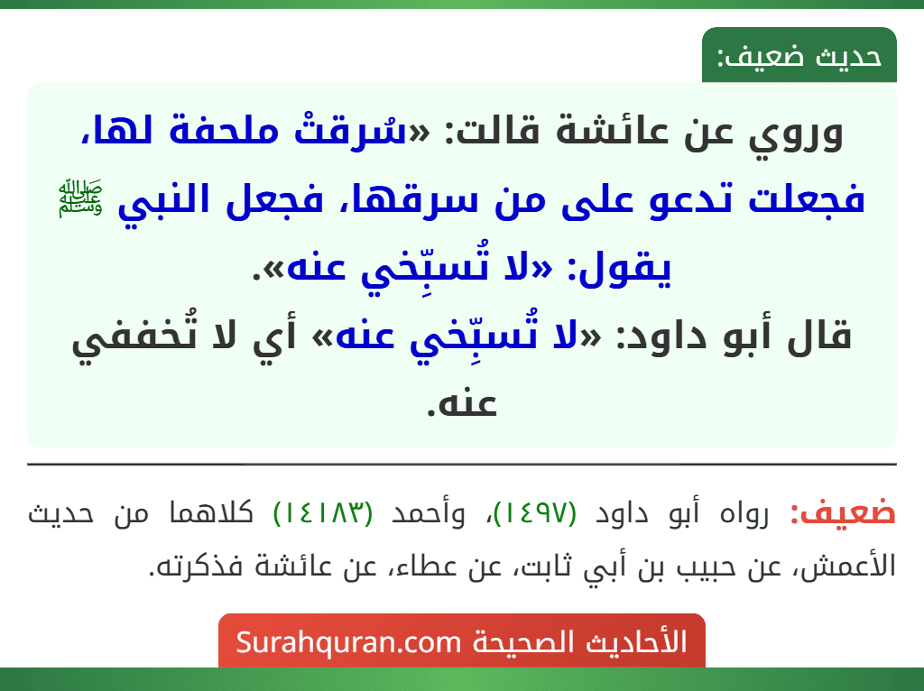 وروي عن عائشة قالت: «سُرقتْ ملحفة لها، فجعلت تدعو على من سرقها، فجعل النبي ﷺ يقول: «لا تُسبِّخي عنه».
قال أبو داود: «لا تُسبِّخي عنه» أي لا تُخففي عنه. وروي عن عائشة قالت: «سُرقتْ ملحفة لها، فجعلت تدعو على من سرقها، فجعل النبي ﷺ يقول: «لا تُسبِّخي عنه».
قال أبو داود: «لا تُسبِّخي عنه» أي لا تُخففي عنه.