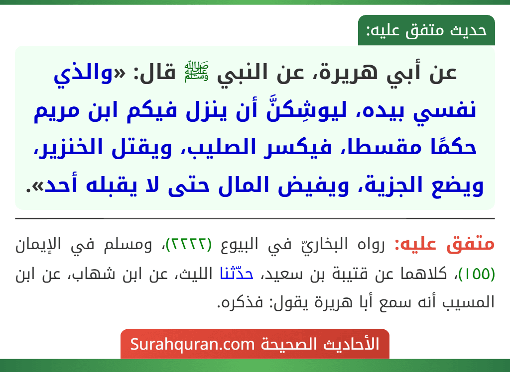 عن أبي هريرة، عن النبي ﷺ قال: «والذي نفسي بيده، ليوشِكنَّ أن ينزل فيكم ابن مريم حكمًا مقسطا، فيكسر الصليب، ويقتل الخنزير، ويضع الجزية، ويفيض المال حتى لا يقبله أحد». عن أبي هريرة، عن النبي ﷺ قال: «والذي نفسي بيده، ليوشِكنَّ أن ينزل فيكم ابن مريم حكمًا مقسطا، فيكسر الصليب، ويقتل الخنزير، ويضع الجزية، ويفيض المال حتى لا يقبله أحد».