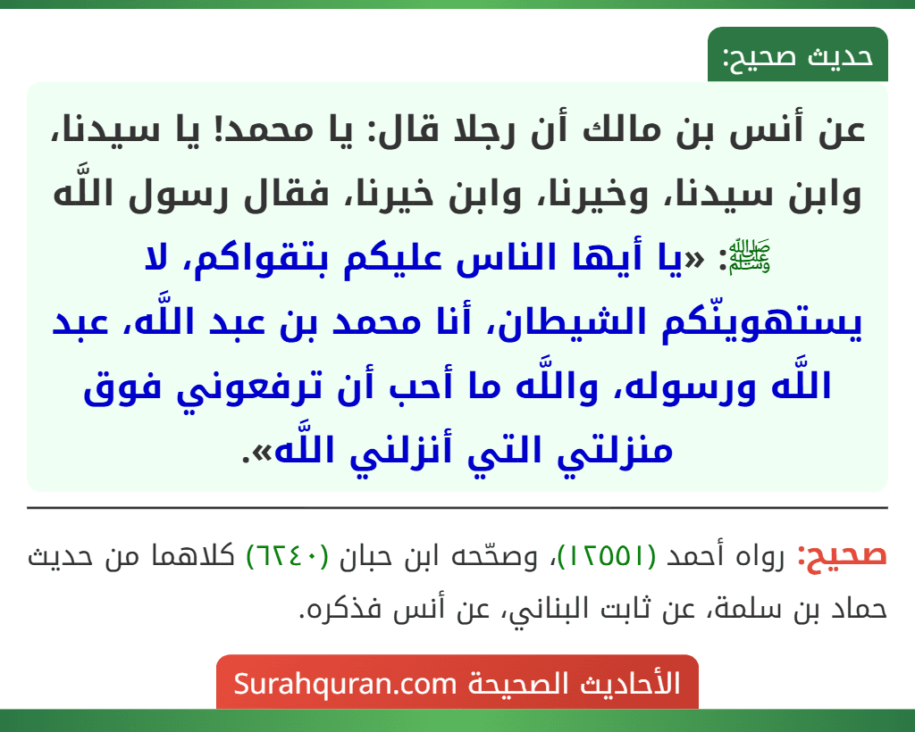 عن أنس بن مالك أن رجلا قال: يا محمد! يا سيدنا، وابن سيدنا، وخيرنا، وابن خيرنا، فقال رسول اللَّه ﷺ: «يا أيها الناس عليكم بتقواكم، لا يستهوينّكم الشيطان، أنا محمد بن عبد اللَّه، عبد اللَّه ورسوله، واللَّه ما أحب أن ترفعوني فوق منزلتي التي أنزلني اللَّه». عن أنس بن مالك أن رجلا قال: يا محمد! يا سيدنا، وابن سيدنا، وخيرنا، وابن خيرنا، فقال رسول اللَّه ﷺ: «يا أيها الناس عليكم بتقواكم، لا يستهوينّكم الشيطان، أنا محمد بن عبد اللَّه، عبد اللَّه ورسوله، واللَّه ما أحب أن ترفعوني فوق منزلتي التي أنزلني اللَّه».