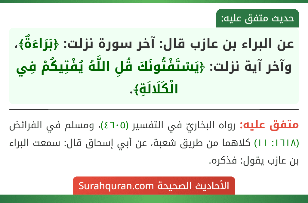عن البراء بن عازب قال: آخر سورة نزلت: ﴿بَرَاءَةٌ﴾، وآخر آية نزلت: ﴿يَسْتَفْتُونَكَ قُلِ اللَّهُ يُفْتِيكُمْ فِي الْكَلَالَةِ﴾.