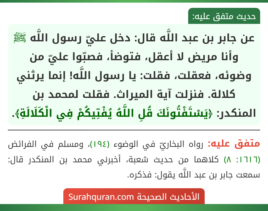 عن جابر بن عبد اللَّه قال: دخل عليّ رسول اللَّه ﷺ وأنا مريض لا أعقل، فتوضأ، فصبّوا عليّ من وضوئه، فعقلت، فقلت: يا رسول اللَّه! إنما يرثني كلالة. فنزلت آية الميراث. فقلت لمحمد بن المنكدر: ﴿يَسْتَفْتُونَكَ قُلِ اللَّهُ يُفْتِيكُمْ فِي الْكَلَالَةِ﴾.